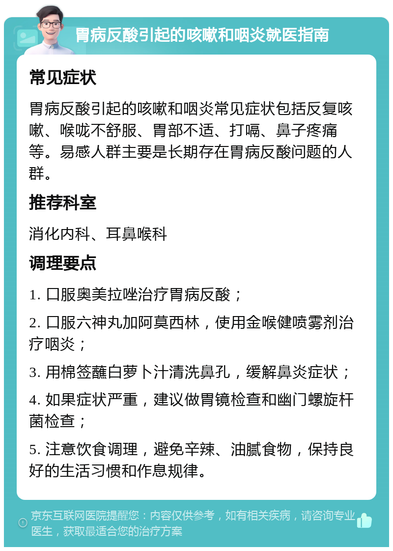 胃病反酸引起的咳嗽和咽炎就医指南 常见症状 胃病反酸引起的咳嗽和咽炎常见症状包括反复咳嗽、喉咙不舒服、胃部不适、打嗝、鼻子疼痛等。易感人群主要是长期存在胃病反酸问题的人群。 推荐科室 消化内科、耳鼻喉科 调理要点 1. 口服奥美拉唑治疗胃病反酸； 2. 口服六神丸加阿莫西林，使用金喉健喷雾剂治疗咽炎； 3. 用棉签蘸白萝卜汁清洗鼻孔，缓解鼻炎症状； 4. 如果症状严重，建议做胃镜检查和幽门螺旋杆菌检查； 5. 注意饮食调理，避免辛辣、油腻食物，保持良好的生活习惯和作息规律。