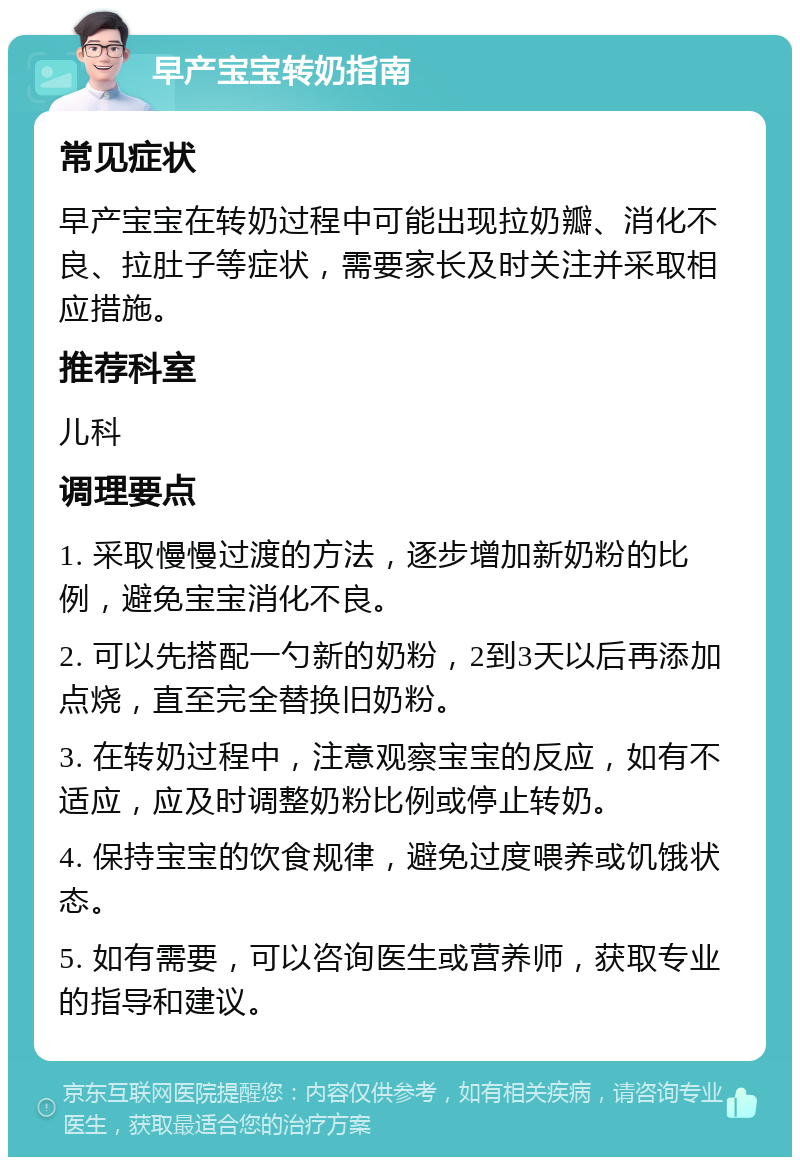 早产宝宝转奶指南 常见症状 早产宝宝在转奶过程中可能出现拉奶瓣、消化不良、拉肚子等症状，需要家长及时关注并采取相应措施。 推荐科室 儿科 调理要点 1. 采取慢慢过渡的方法，逐步增加新奶粉的比例，避免宝宝消化不良。 2. 可以先搭配一勺新的奶粉，2到3天以后再添加点烧，直至完全替换旧奶粉。 3. 在转奶过程中，注意观察宝宝的反应，如有不适应，应及时调整奶粉比例或停止转奶。 4. 保持宝宝的饮食规律，避免过度喂养或饥饿状态。 5. 如有需要，可以咨询医生或营养师，获取专业的指导和建议。