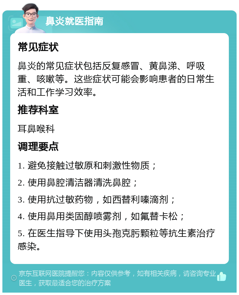 鼻炎就医指南 常见症状 鼻炎的常见症状包括反复感冒、黄鼻涕、呼吸重、咳嗽等。这些症状可能会影响患者的日常生活和工作学习效率。 推荐科室 耳鼻喉科 调理要点 1. 避免接触过敏原和刺激性物质； 2. 使用鼻腔清洁器清洗鼻腔； 3. 使用抗过敏药物，如西替利嗪滴剂； 4. 使用鼻用类固醇喷雾剂，如氟替卡松； 5. 在医生指导下使用头孢克肟颗粒等抗生素治疗感染。