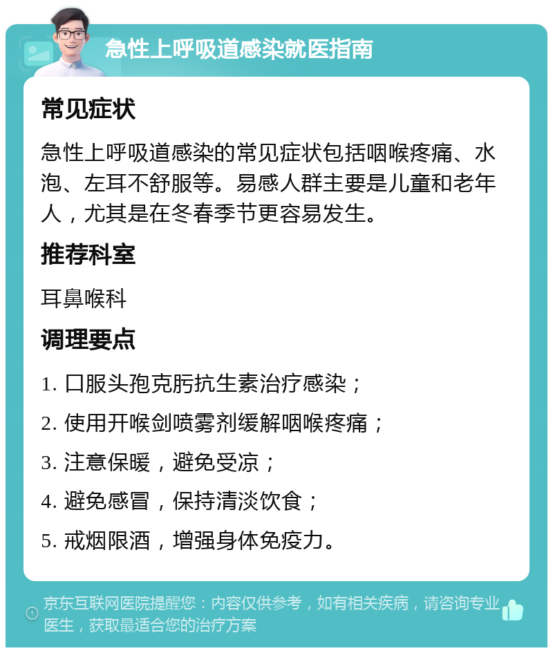 急性上呼吸道感染就医指南 常见症状 急性上呼吸道感染的常见症状包括咽喉疼痛、水泡、左耳不舒服等。易感人群主要是儿童和老年人，尤其是在冬春季节更容易发生。 推荐科室 耳鼻喉科 调理要点 1. 口服头孢克肟抗生素治疗感染； 2. 使用开喉剑喷雾剂缓解咽喉疼痛； 3. 注意保暖，避免受凉； 4. 避免感冒，保持清淡饮食； 5. 戒烟限酒，增强身体免疫力。