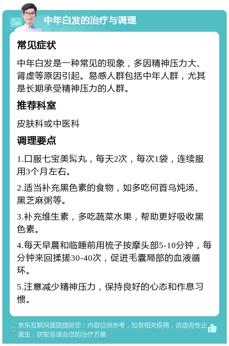 中年白发的治疗与调理 常见症状 中年白发是一种常见的现象，多因精神压力大、肾虚等原因引起。易感人群包括中年人群，尤其是长期承受精神压力的人群。 推荐科室 皮肤科或中医科 调理要点 1.口服七宝美髯丸，每天2次，每次1袋，连续服用3个月左右。 2.适当补充黑色素的食物，如多吃何首乌炖汤、黑芝麻粥等。 3.补充维生素，多吃蔬菜水果，帮助更好吸收黑色素。 4.每天早晨和临睡前用梳子按摩头部5-10分钟，每分钟来回揉搓30-40次，促进毛囊局部的血液循环。 5.注意减少精神压力，保持良好的心态和作息习惯。