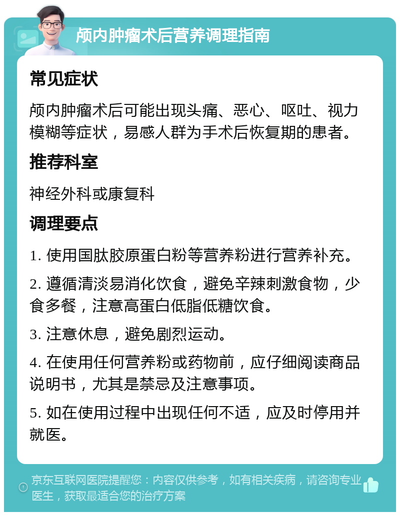 颅内肿瘤术后营养调理指南 常见症状 颅内肿瘤术后可能出现头痛、恶心、呕吐、视力模糊等症状，易感人群为手术后恢复期的患者。 推荐科室 神经外科或康复科 调理要点 1. 使用国肽胶原蛋白粉等营养粉进行营养补充。 2. 遵循清淡易消化饮食，避免辛辣刺激食物，少食多餐，注意高蛋白低脂低糖饮食。 3. 注意休息，避免剧烈运动。 4. 在使用任何营养粉或药物前，应仔细阅读商品说明书，尤其是禁忌及注意事项。 5. 如在使用过程中出现任何不适，应及时停用并就医。