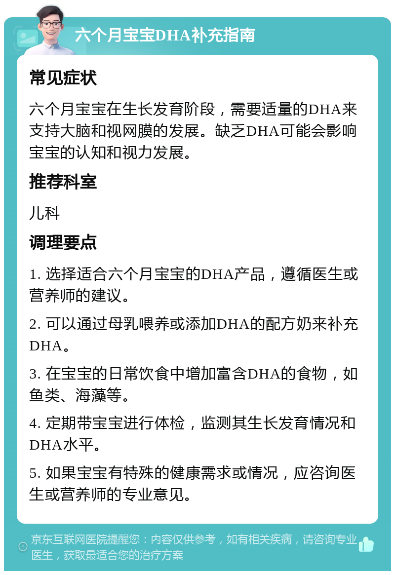 六个月宝宝DHA补充指南 常见症状 六个月宝宝在生长发育阶段，需要适量的DHA来支持大脑和视网膜的发展。缺乏DHA可能会影响宝宝的认知和视力发展。 推荐科室 儿科 调理要点 1. 选择适合六个月宝宝的DHA产品，遵循医生或营养师的建议。 2. 可以通过母乳喂养或添加DHA的配方奶来补充DHA。 3. 在宝宝的日常饮食中增加富含DHA的食物，如鱼类、海藻等。 4. 定期带宝宝进行体检，监测其生长发育情况和DHA水平。 5. 如果宝宝有特殊的健康需求或情况，应咨询医生或营养师的专业意见。