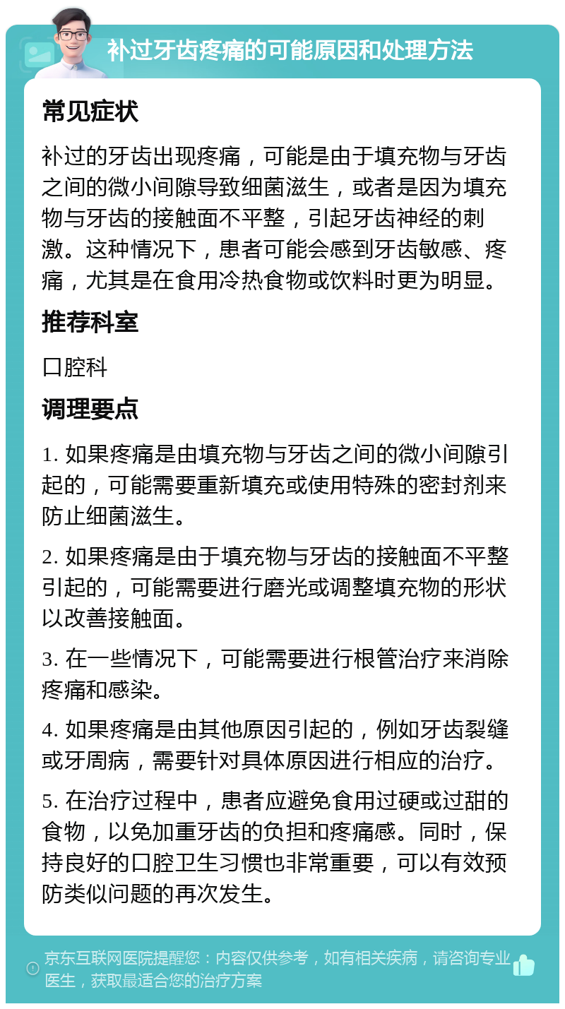 补过牙齿疼痛的可能原因和处理方法 常见症状 补过的牙齿出现疼痛，可能是由于填充物与牙齿之间的微小间隙导致细菌滋生，或者是因为填充物与牙齿的接触面不平整，引起牙齿神经的刺激。这种情况下，患者可能会感到牙齿敏感、疼痛，尤其是在食用冷热食物或饮料时更为明显。 推荐科室 口腔科 调理要点 1. 如果疼痛是由填充物与牙齿之间的微小间隙引起的，可能需要重新填充或使用特殊的密封剂来防止细菌滋生。 2. 如果疼痛是由于填充物与牙齿的接触面不平整引起的，可能需要进行磨光或调整填充物的形状以改善接触面。 3. 在一些情况下，可能需要进行根管治疗来消除疼痛和感染。 4. 如果疼痛是由其他原因引起的，例如牙齿裂缝或牙周病，需要针对具体原因进行相应的治疗。 5. 在治疗过程中，患者应避免食用过硬或过甜的食物，以免加重牙齿的负担和疼痛感。同时，保持良好的口腔卫生习惯也非常重要，可以有效预防类似问题的再次发生。