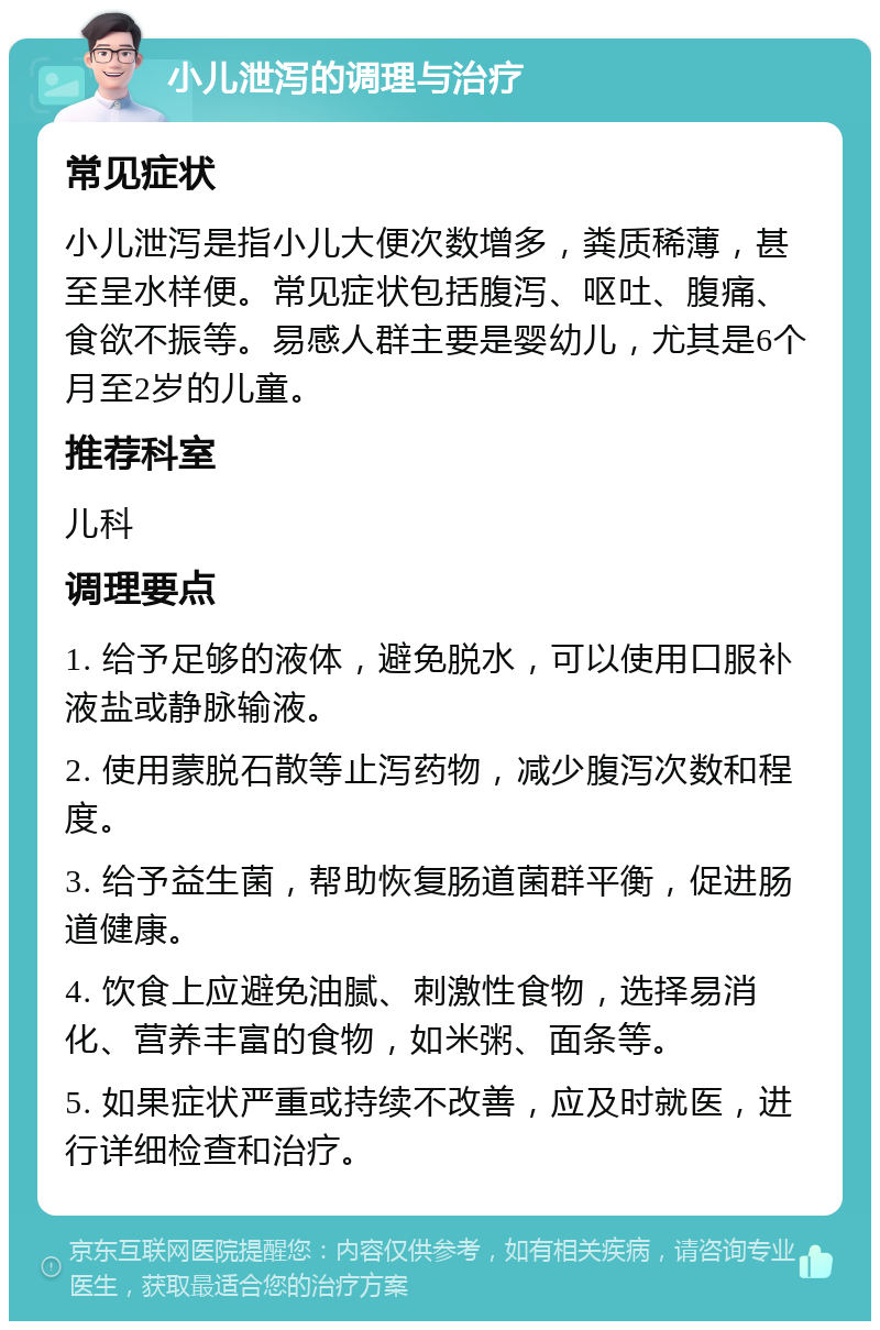 小儿泄泻的调理与治疗 常见症状 小儿泄泻是指小儿大便次数增多，粪质稀薄，甚至呈水样便。常见症状包括腹泻、呕吐、腹痛、食欲不振等。易感人群主要是婴幼儿，尤其是6个月至2岁的儿童。 推荐科室 儿科 调理要点 1. 给予足够的液体，避免脱水，可以使用口服补液盐或静脉输液。 2. 使用蒙脱石散等止泻药物，减少腹泻次数和程度。 3. 给予益生菌，帮助恢复肠道菌群平衡，促进肠道健康。 4. 饮食上应避免油腻、刺激性食物，选择易消化、营养丰富的食物，如米粥、面条等。 5. 如果症状严重或持续不改善，应及时就医，进行详细检查和治疗。