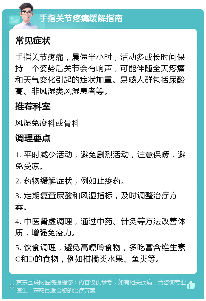 手指关节疼痛缓解指南 常见症状 手指关节疼痛，晨僵半小时，活动多或长时间保持一个姿势后关节会有响声，可能伴随全天疼痛和天气变化引起的症状加重。易感人群包括尿酸高、非风湿类风湿患者等。 推荐科室 风湿免疫科或骨科 调理要点 1. 平时减少活动，避免剧烈活动，注意保暖，避免受凉。 2. 药物缓解症状，例如止疼药。 3. 定期复查尿酸和风湿指标，及时调整治疗方案。 4. 中医肾虚调理，通过中药、针灸等方法改善体质，增强免疫力。 5. 饮食调理，避免高嘌呤食物，多吃富含维生素C和D的食物，例如柑橘类水果、鱼类等。