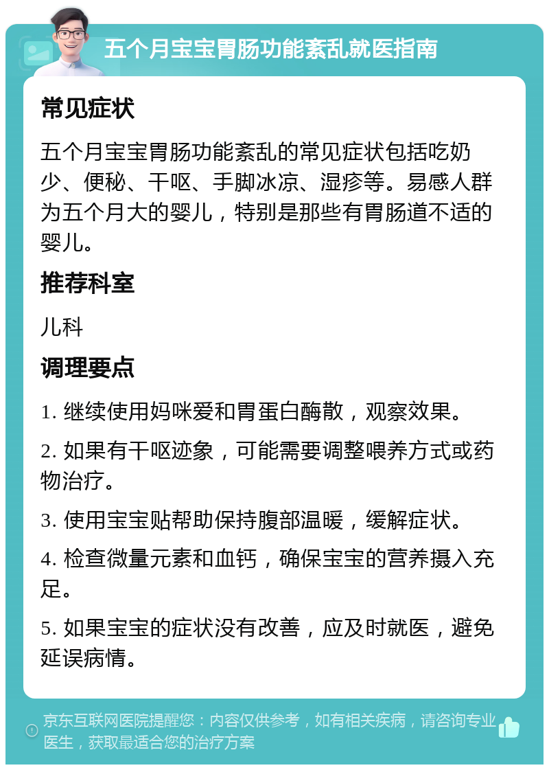 五个月宝宝胃肠功能紊乱就医指南 常见症状 五个月宝宝胃肠功能紊乱的常见症状包括吃奶少、便秘、干呕、手脚冰凉、湿疹等。易感人群为五个月大的婴儿，特别是那些有胃肠道不适的婴儿。 推荐科室 儿科 调理要点 1. 继续使用妈咪爱和胃蛋白酶散，观察效果。 2. 如果有干呕迹象，可能需要调整喂养方式或药物治疗。 3. 使用宝宝贴帮助保持腹部温暖，缓解症状。 4. 检查微量元素和血钙，确保宝宝的营养摄入充足。 5. 如果宝宝的症状没有改善，应及时就医，避免延误病情。