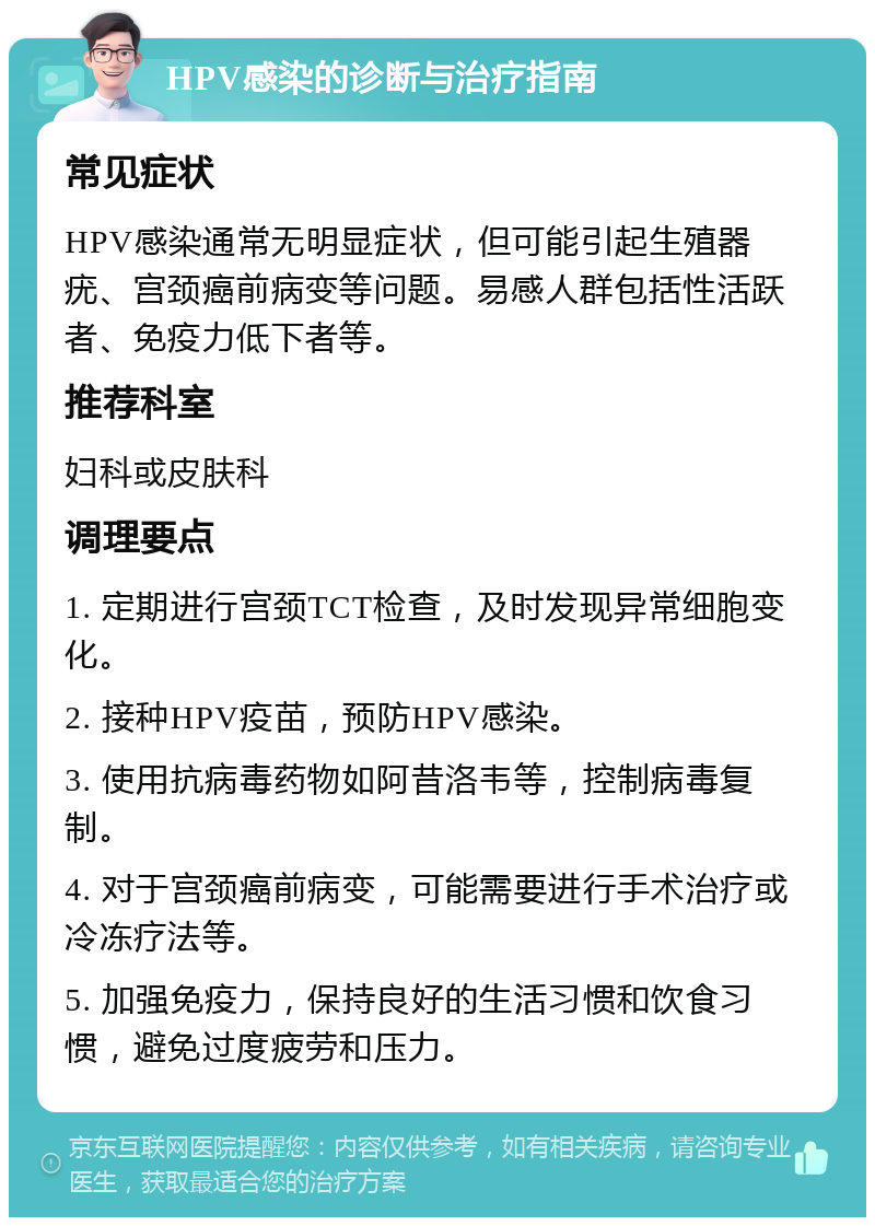 HPV感染的诊断与治疗指南 常见症状 HPV感染通常无明显症状，但可能引起生殖器疣、宫颈癌前病变等问题。易感人群包括性活跃者、免疫力低下者等。 推荐科室 妇科或皮肤科 调理要点 1. 定期进行宫颈TCT检查，及时发现异常细胞变化。 2. 接种HPV疫苗，预防HPV感染。 3. 使用抗病毒药物如阿昔洛韦等，控制病毒复制。 4. 对于宫颈癌前病变，可能需要进行手术治疗或冷冻疗法等。 5. 加强免疫力，保持良好的生活习惯和饮食习惯，避免过度疲劳和压力。