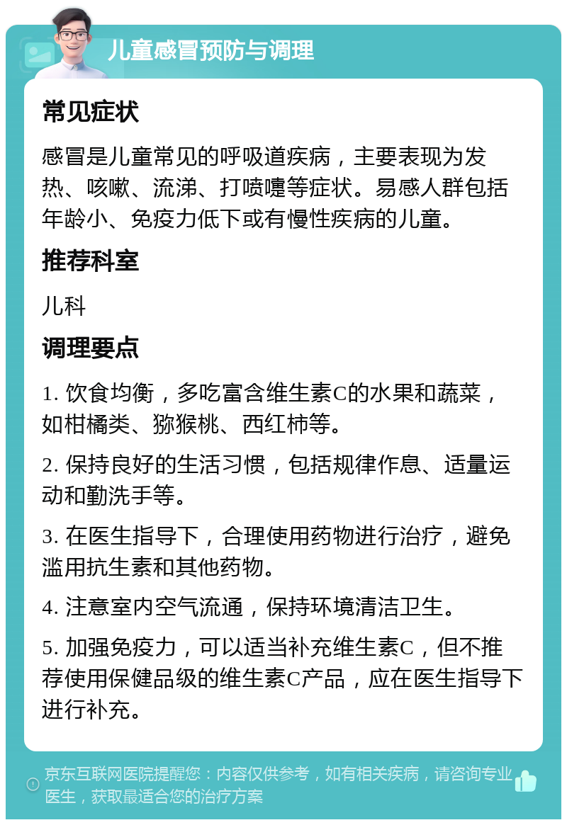 儿童感冒预防与调理 常见症状 感冒是儿童常见的呼吸道疾病，主要表现为发热、咳嗽、流涕、打喷嚏等症状。易感人群包括年龄小、免疫力低下或有慢性疾病的儿童。 推荐科室 儿科 调理要点 1. 饮食均衡，多吃富含维生素C的水果和蔬菜，如柑橘类、猕猴桃、西红柿等。 2. 保持良好的生活习惯，包括规律作息、适量运动和勤洗手等。 3. 在医生指导下，合理使用药物进行治疗，避免滥用抗生素和其他药物。 4. 注意室内空气流通，保持环境清洁卫生。 5. 加强免疫力，可以适当补充维生素C，但不推荐使用保健品级的维生素C产品，应在医生指导下进行补充。