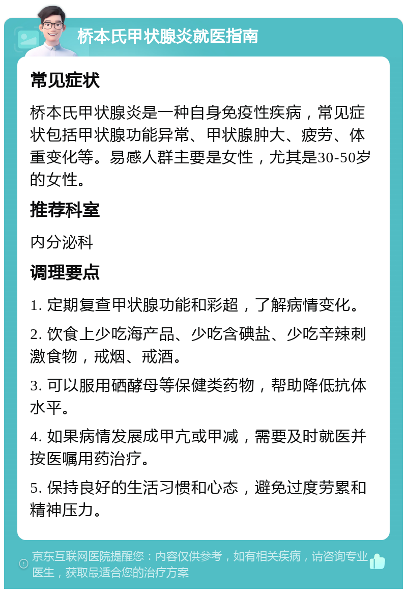 桥本氏甲状腺炎就医指南 常见症状 桥本氏甲状腺炎是一种自身免疫性疾病，常见症状包括甲状腺功能异常、甲状腺肿大、疲劳、体重变化等。易感人群主要是女性，尤其是30-50岁的女性。 推荐科室 内分泌科 调理要点 1. 定期复查甲状腺功能和彩超，了解病情变化。 2. 饮食上少吃海产品、少吃含碘盐、少吃辛辣刺激食物，戒烟、戒酒。 3. 可以服用硒酵母等保健类药物，帮助降低抗体水平。 4. 如果病情发展成甲亢或甲减，需要及时就医并按医嘱用药治疗。 5. 保持良好的生活习惯和心态，避免过度劳累和精神压力。