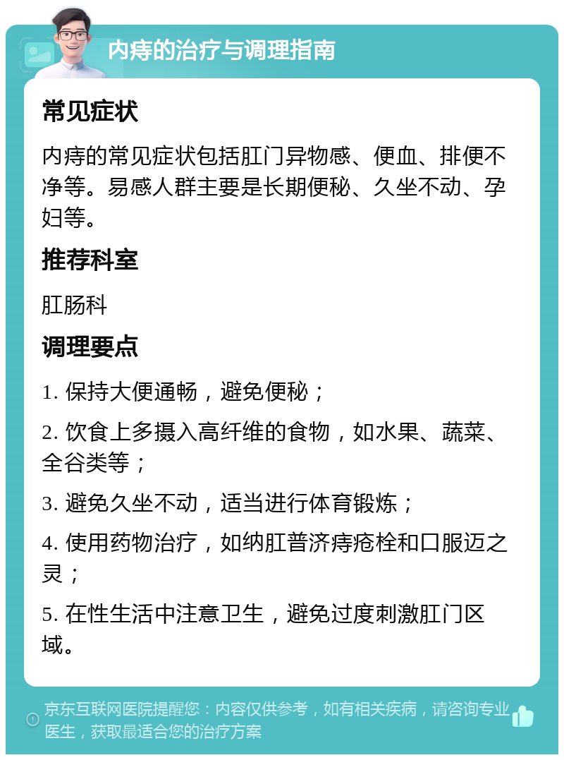 内痔的治疗与调理指南 常见症状 内痔的常见症状包括肛门异物感、便血、排便不净等。易感人群主要是长期便秘、久坐不动、孕妇等。 推荐科室 肛肠科 调理要点 1. 保持大便通畅，避免便秘； 2. 饮食上多摄入高纤维的食物，如水果、蔬菜、全谷类等； 3. 避免久坐不动，适当进行体育锻炼； 4. 使用药物治疗，如纳肛普济痔疮栓和口服迈之灵； 5. 在性生活中注意卫生，避免过度刺激肛门区域。