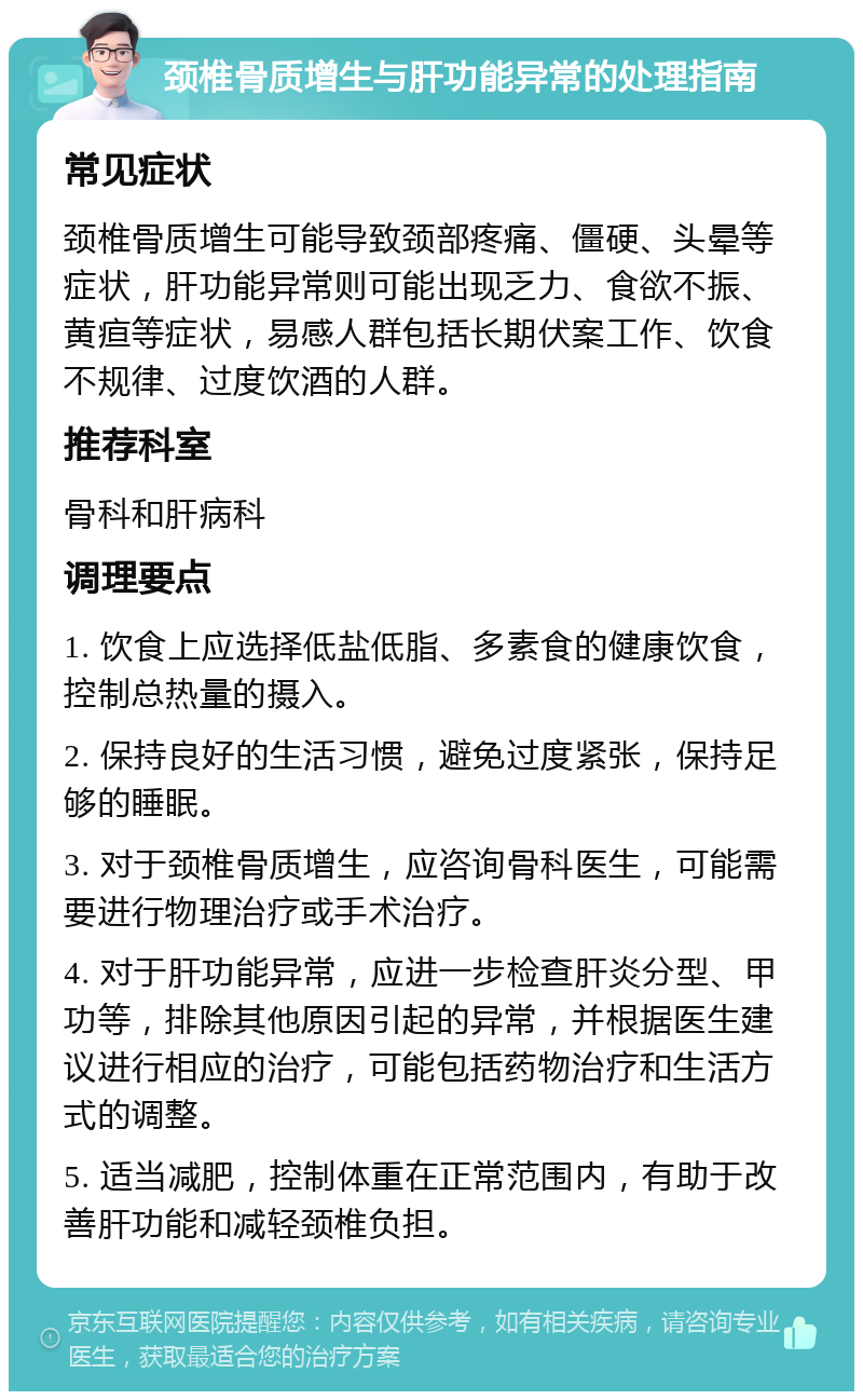 颈椎骨质增生与肝功能异常的处理指南 常见症状 颈椎骨质增生可能导致颈部疼痛、僵硬、头晕等症状，肝功能异常则可能出现乏力、食欲不振、黄疸等症状，易感人群包括长期伏案工作、饮食不规律、过度饮酒的人群。 推荐科室 骨科和肝病科 调理要点 1. 饮食上应选择低盐低脂、多素食的健康饮食，控制总热量的摄入。 2. 保持良好的生活习惯，避免过度紧张，保持足够的睡眠。 3. 对于颈椎骨质增生，应咨询骨科医生，可能需要进行物理治疗或手术治疗。 4. 对于肝功能异常，应进一步检查肝炎分型、甲功等，排除其他原因引起的异常，并根据医生建议进行相应的治疗，可能包括药物治疗和生活方式的调整。 5. 适当减肥，控制体重在正常范围内，有助于改善肝功能和减轻颈椎负担。