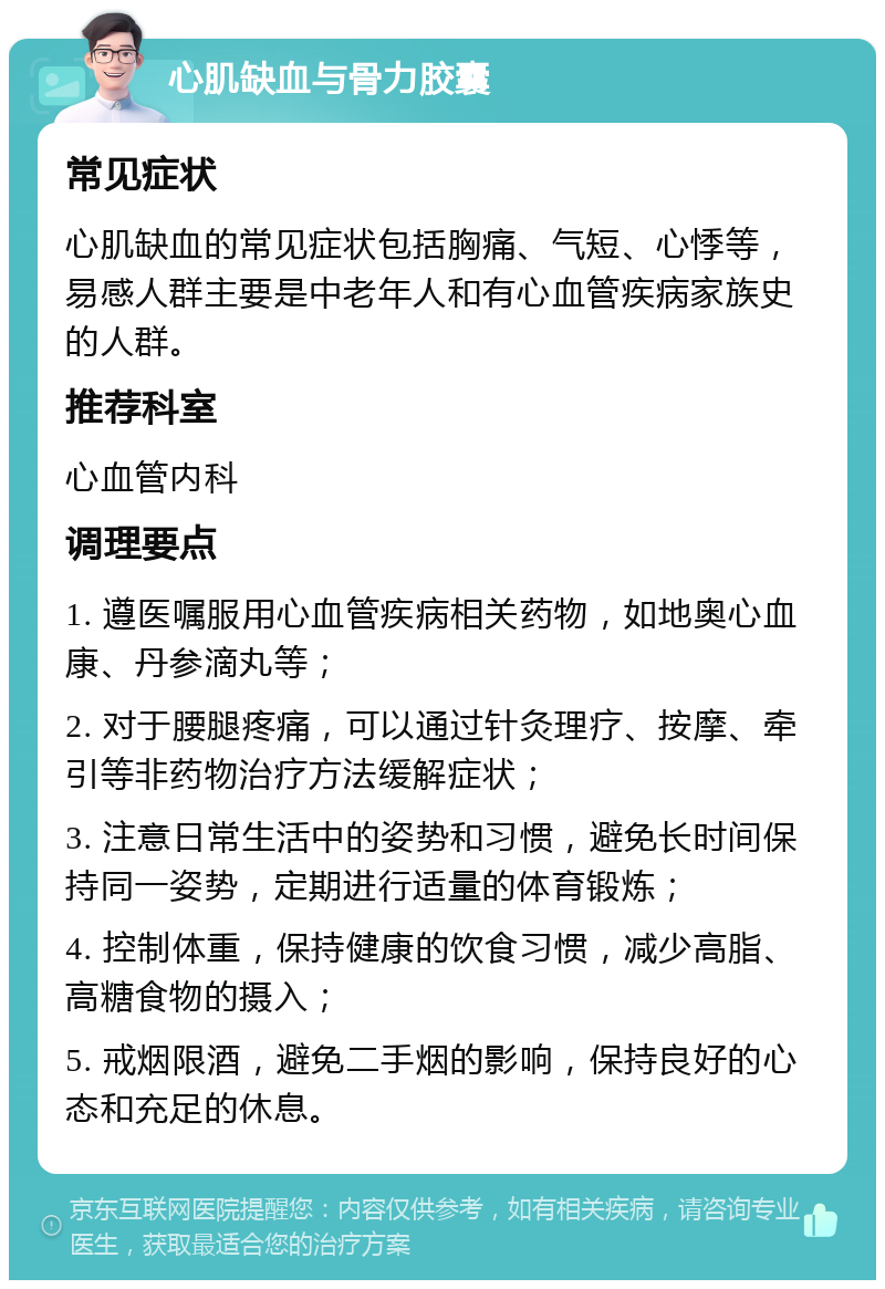 心肌缺血与骨力胶囊 常见症状 心肌缺血的常见症状包括胸痛、气短、心悸等，易感人群主要是中老年人和有心血管疾病家族史的人群。 推荐科室 心血管内科 调理要点 1. 遵医嘱服用心血管疾病相关药物，如地奥心血康、丹参滴丸等； 2. 对于腰腿疼痛，可以通过针灸理疗、按摩、牵引等非药物治疗方法缓解症状； 3. 注意日常生活中的姿势和习惯，避免长时间保持同一姿势，定期进行适量的体育锻炼； 4. 控制体重，保持健康的饮食习惯，减少高脂、高糖食物的摄入； 5. 戒烟限酒，避免二手烟的影响，保持良好的心态和充足的休息。