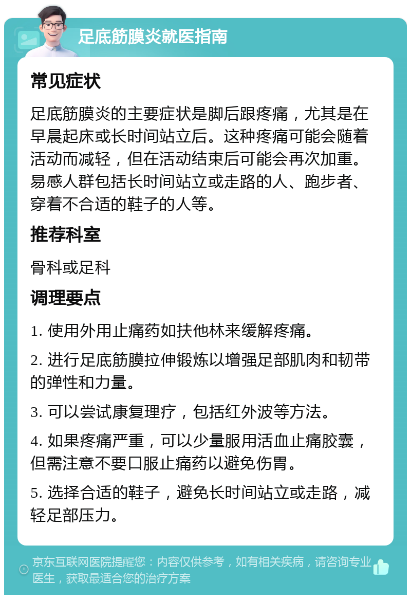 足底筋膜炎就医指南 常见症状 足底筋膜炎的主要症状是脚后跟疼痛，尤其是在早晨起床或长时间站立后。这种疼痛可能会随着活动而减轻，但在活动结束后可能会再次加重。易感人群包括长时间站立或走路的人、跑步者、穿着不合适的鞋子的人等。 推荐科室 骨科或足科 调理要点 1. 使用外用止痛药如扶他林来缓解疼痛。 2. 进行足底筋膜拉伸锻炼以增强足部肌肉和韧带的弹性和力量。 3. 可以尝试康复理疗，包括红外波等方法。 4. 如果疼痛严重，可以少量服用活血止痛胶囊，但需注意不要口服止痛药以避免伤胃。 5. 选择合适的鞋子，避免长时间站立或走路，减轻足部压力。