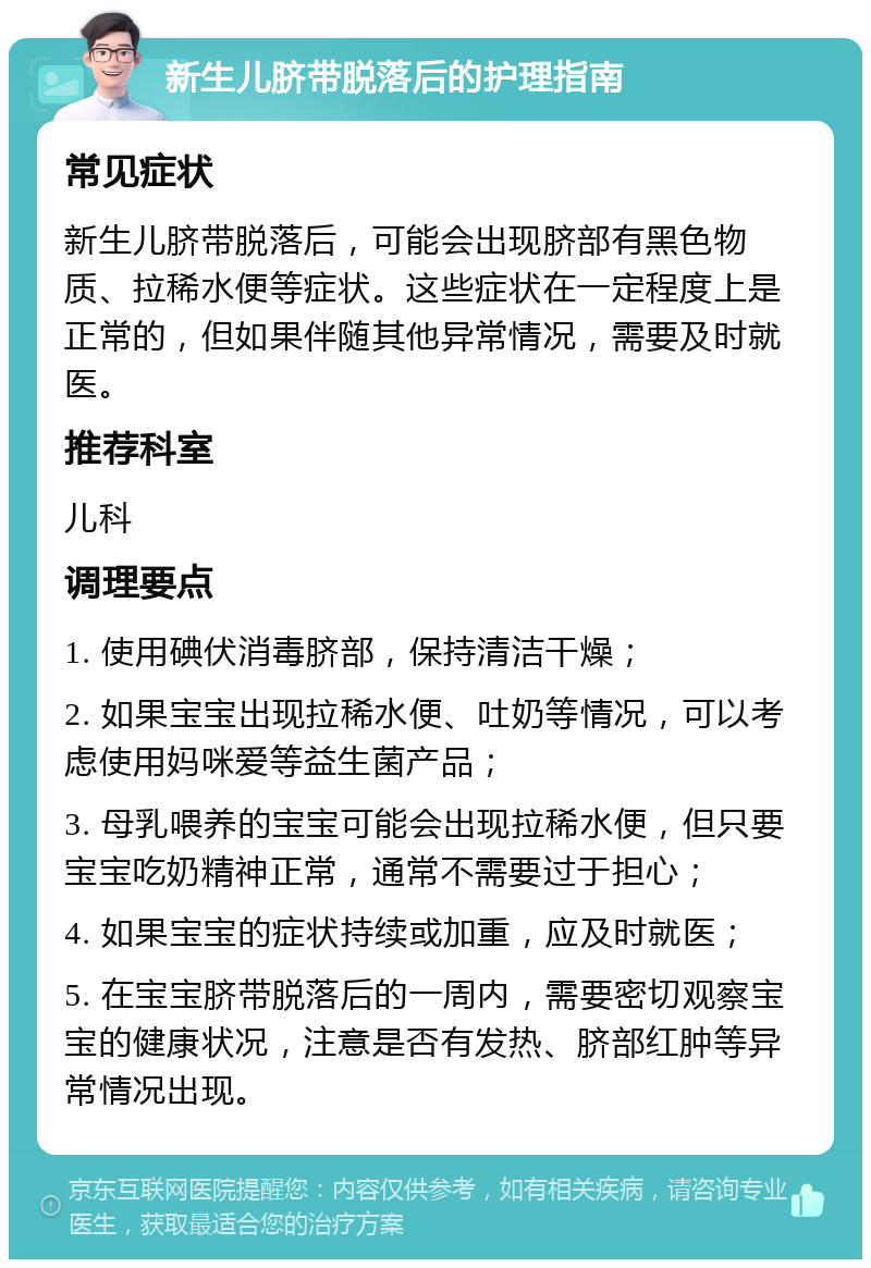 新生儿脐带脱落后的护理指南 常见症状 新生儿脐带脱落后，可能会出现脐部有黑色物质、拉稀水便等症状。这些症状在一定程度上是正常的，但如果伴随其他异常情况，需要及时就医。 推荐科室 儿科 调理要点 1. 使用碘伏消毒脐部，保持清洁干燥； 2. 如果宝宝出现拉稀水便、吐奶等情况，可以考虑使用妈咪爱等益生菌产品； 3. 母乳喂养的宝宝可能会出现拉稀水便，但只要宝宝吃奶精神正常，通常不需要过于担心； 4. 如果宝宝的症状持续或加重，应及时就医； 5. 在宝宝脐带脱落后的一周内，需要密切观察宝宝的健康状况，注意是否有发热、脐部红肿等异常情况出现。