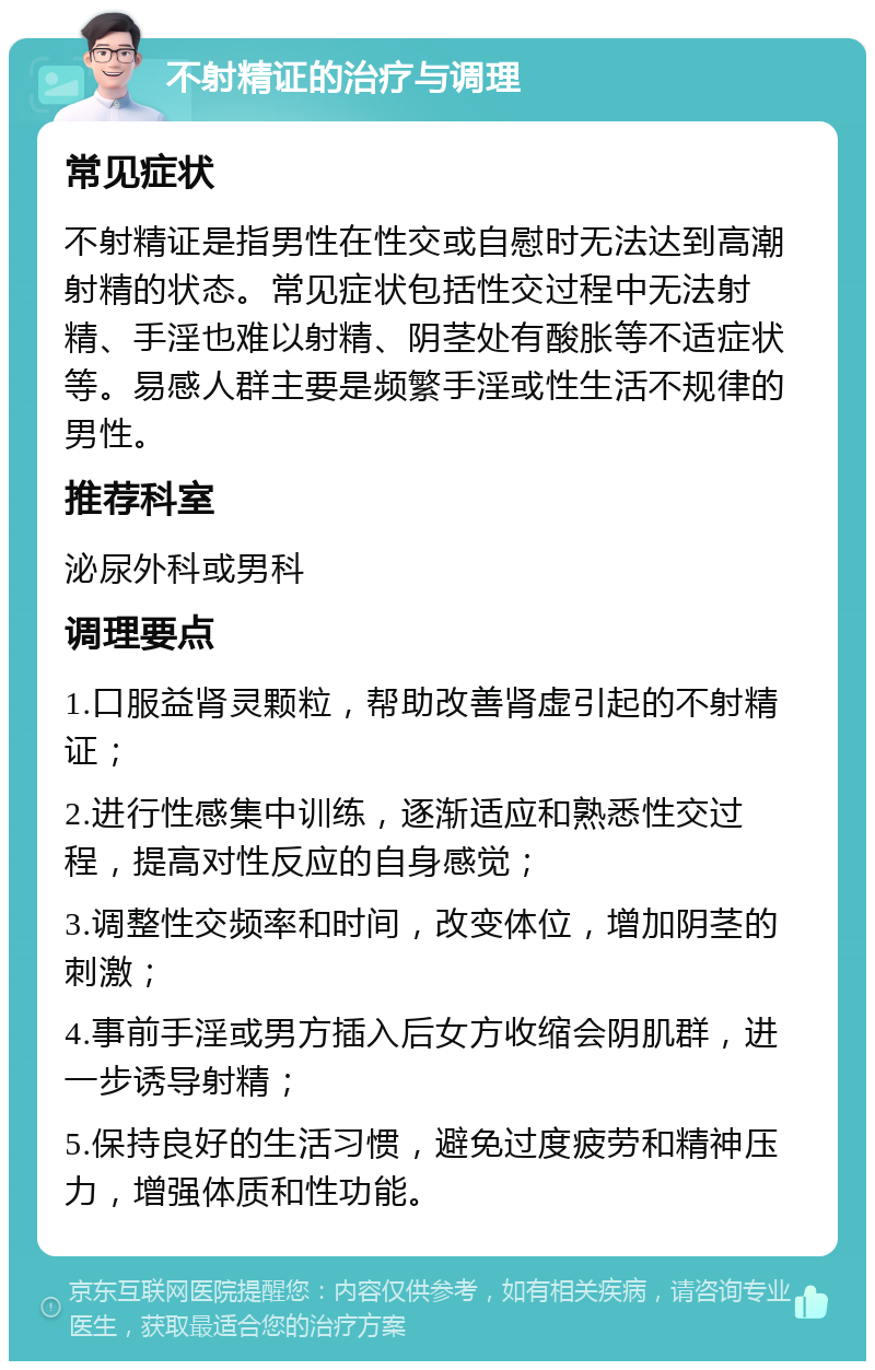 不射精证的治疗与调理 常见症状 不射精证是指男性在性交或自慰时无法达到高潮射精的状态。常见症状包括性交过程中无法射精、手淫也难以射精、阴茎处有酸胀等不适症状等。易感人群主要是频繁手淫或性生活不规律的男性。 推荐科室 泌尿外科或男科 调理要点 1.口服益肾灵颗粒，帮助改善肾虚引起的不射精证； 2.进行性感集中训练，逐渐适应和熟悉性交过程，提高对性反应的自身感觉； 3.调整性交频率和时间，改变体位，增加阴茎的刺激； 4.事前手淫或男方插入后女方收缩会阴肌群，进一步诱导射精； 5.保持良好的生活习惯，避免过度疲劳和精神压力，增强体质和性功能。