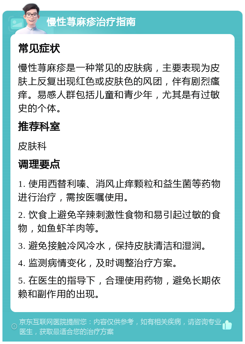 慢性荨麻疹治疗指南 常见症状 慢性荨麻疹是一种常见的皮肤病，主要表现为皮肤上反复出现红色或皮肤色的风团，伴有剧烈瘙痒。易感人群包括儿童和青少年，尤其是有过敏史的个体。 推荐科室 皮肤科 调理要点 1. 使用西替利嗪、消风止痒颗粒和益生菌等药物进行治疗，需按医嘱使用。 2. 饮食上避免辛辣刺激性食物和易引起过敏的食物，如鱼虾羊肉等。 3. 避免接触冷风冷水，保持皮肤清洁和湿润。 4. 监测病情变化，及时调整治疗方案。 5. 在医生的指导下，合理使用药物，避免长期依赖和副作用的出现。