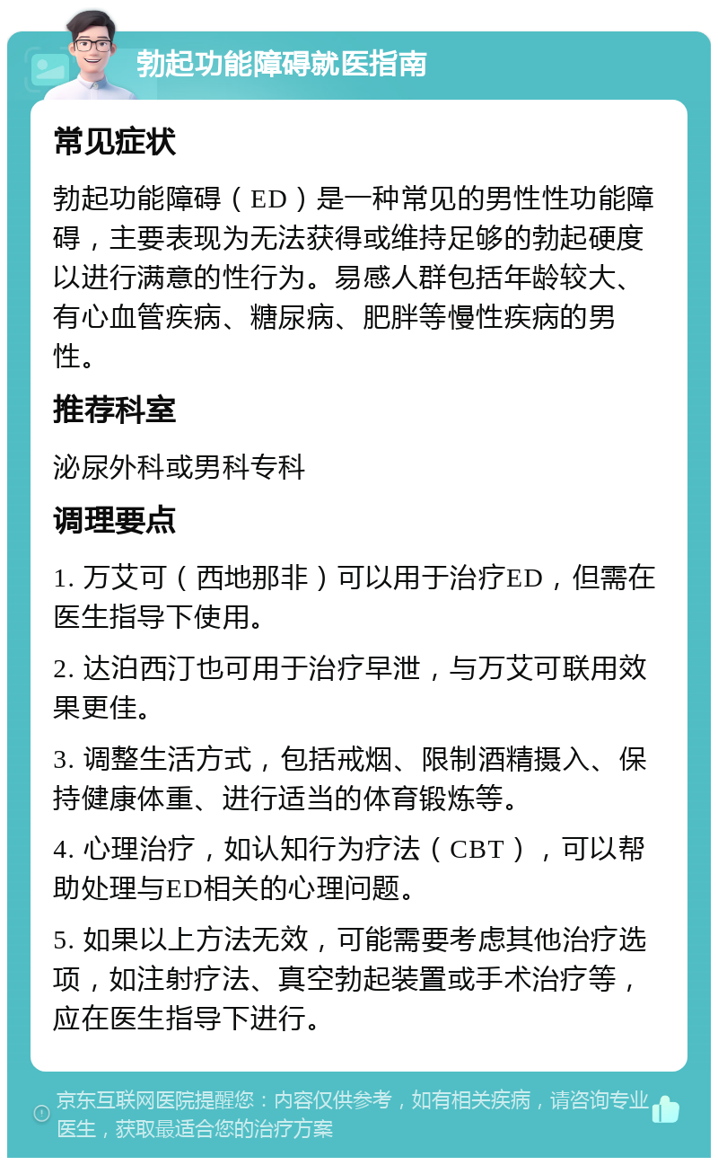 勃起功能障碍就医指南 常见症状 勃起功能障碍（ED）是一种常见的男性性功能障碍，主要表现为无法获得或维持足够的勃起硬度以进行满意的性行为。易感人群包括年龄较大、有心血管疾病、糖尿病、肥胖等慢性疾病的男性。 推荐科室 泌尿外科或男科专科 调理要点 1. 万艾可（西地那非）可以用于治疗ED，但需在医生指导下使用。 2. 达泊西汀也可用于治疗早泄，与万艾可联用效果更佳。 3. 调整生活方式，包括戒烟、限制酒精摄入、保持健康体重、进行适当的体育锻炼等。 4. 心理治疗，如认知行为疗法（CBT），可以帮助处理与ED相关的心理问题。 5. 如果以上方法无效，可能需要考虑其他治疗选项，如注射疗法、真空勃起装置或手术治疗等，应在医生指导下进行。