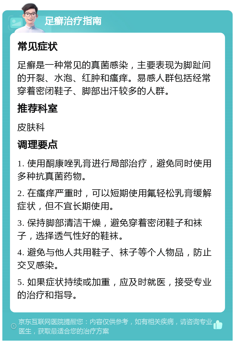 足癣治疗指南 常见症状 足癣是一种常见的真菌感染，主要表现为脚趾间的开裂、水泡、红肿和瘙痒。易感人群包括经常穿着密闭鞋子、脚部出汗较多的人群。 推荐科室 皮肤科 调理要点 1. 使用酮康唑乳膏进行局部治疗，避免同时使用多种抗真菌药物。 2. 在瘙痒严重时，可以短期使用氟轻松乳膏缓解症状，但不宜长期使用。 3. 保持脚部清洁干燥，避免穿着密闭鞋子和袜子，选择透气性好的鞋袜。 4. 避免与他人共用鞋子、袜子等个人物品，防止交叉感染。 5. 如果症状持续或加重，应及时就医，接受专业的治疗和指导。