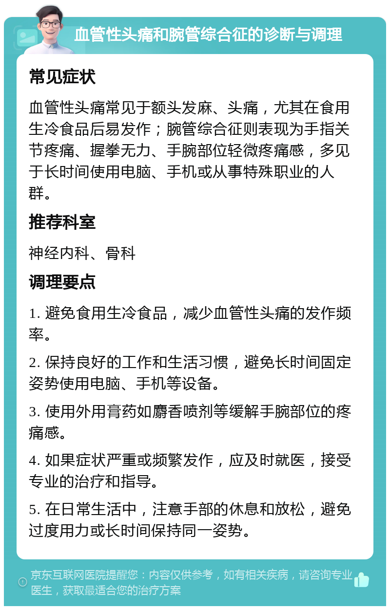 血管性头痛和腕管综合征的诊断与调理 常见症状 血管性头痛常见于额头发麻、头痛，尤其在食用生冷食品后易发作；腕管综合征则表现为手指关节疼痛、握拳无力、手腕部位轻微疼痛感，多见于长时间使用电脑、手机或从事特殊职业的人群。 推荐科室 神经内科、骨科 调理要点 1. 避免食用生冷食品，减少血管性头痛的发作频率。 2. 保持良好的工作和生活习惯，避免长时间固定姿势使用电脑、手机等设备。 3. 使用外用膏药如麝香喷剂等缓解手腕部位的疼痛感。 4. 如果症状严重或频繁发作，应及时就医，接受专业的治疗和指导。 5. 在日常生活中，注意手部的休息和放松，避免过度用力或长时间保持同一姿势。