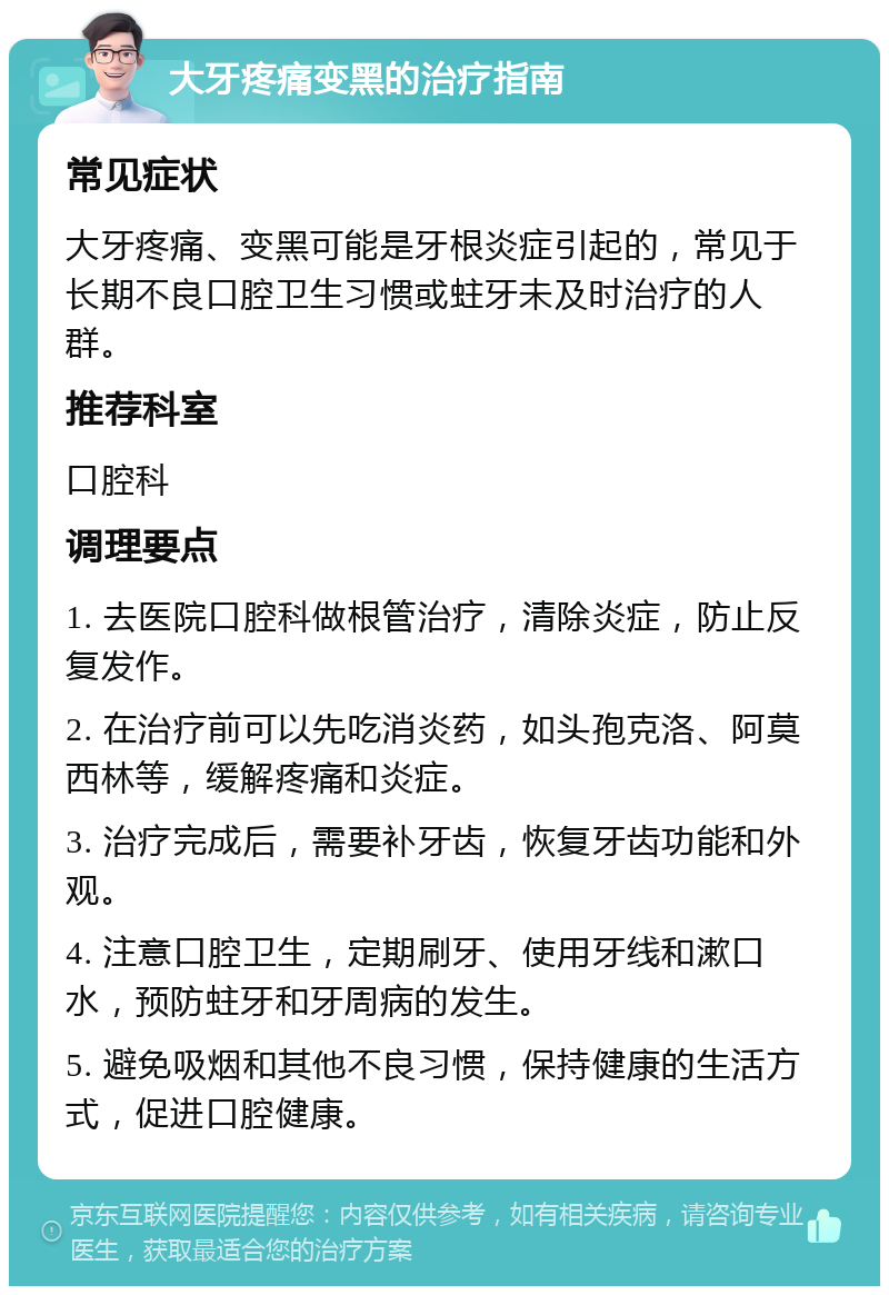 大牙疼痛变黑的治疗指南 常见症状 大牙疼痛、变黑可能是牙根炎症引起的，常见于长期不良口腔卫生习惯或蛀牙未及时治疗的人群。 推荐科室 口腔科 调理要点 1. 去医院口腔科做根管治疗，清除炎症，防止反复发作。 2. 在治疗前可以先吃消炎药，如头孢克洛、阿莫西林等，缓解疼痛和炎症。 3. 治疗完成后，需要补牙齿，恢复牙齿功能和外观。 4. 注意口腔卫生，定期刷牙、使用牙线和漱口水，预防蛀牙和牙周病的发生。 5. 避免吸烟和其他不良习惯，保持健康的生活方式，促进口腔健康。