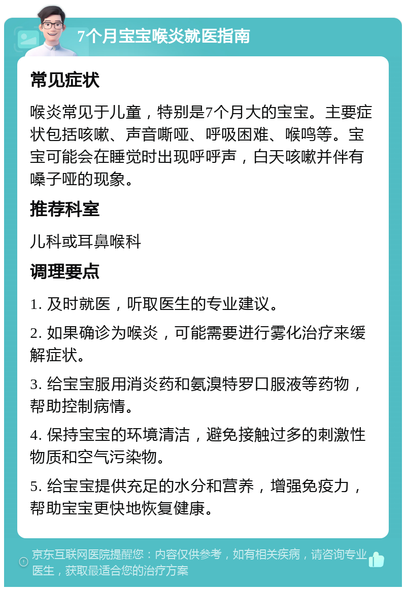 7个月宝宝喉炎就医指南 常见症状 喉炎常见于儿童，特别是7个月大的宝宝。主要症状包括咳嗽、声音嘶哑、呼吸困难、喉鸣等。宝宝可能会在睡觉时出现呼呼声，白天咳嗽并伴有嗓子哑的现象。 推荐科室 儿科或耳鼻喉科 调理要点 1. 及时就医，听取医生的专业建议。 2. 如果确诊为喉炎，可能需要进行雾化治疗来缓解症状。 3. 给宝宝服用消炎药和氨溴特罗口服液等药物，帮助控制病情。 4. 保持宝宝的环境清洁，避免接触过多的刺激性物质和空气污染物。 5. 给宝宝提供充足的水分和营养，增强免疫力，帮助宝宝更快地恢复健康。