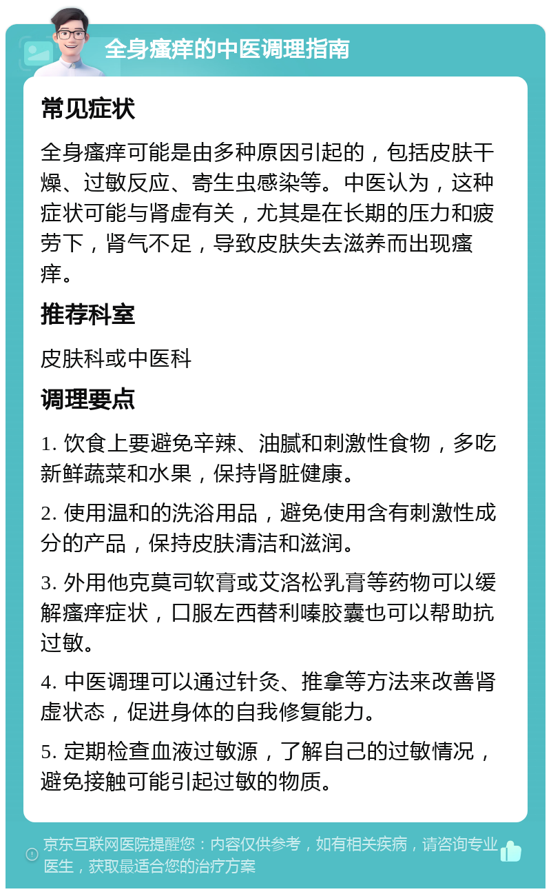 全身瘙痒的中医调理指南 常见症状 全身瘙痒可能是由多种原因引起的，包括皮肤干燥、过敏反应、寄生虫感染等。中医认为，这种症状可能与肾虚有关，尤其是在长期的压力和疲劳下，肾气不足，导致皮肤失去滋养而出现瘙痒。 推荐科室 皮肤科或中医科 调理要点 1. 饮食上要避免辛辣、油腻和刺激性食物，多吃新鲜蔬菜和水果，保持肾脏健康。 2. 使用温和的洗浴用品，避免使用含有刺激性成分的产品，保持皮肤清洁和滋润。 3. 外用他克莫司软膏或艾洛松乳膏等药物可以缓解瘙痒症状，口服左西替利嗪胶囊也可以帮助抗过敏。 4. 中医调理可以通过针灸、推拿等方法来改善肾虚状态，促进身体的自我修复能力。 5. 定期检查血液过敏源，了解自己的过敏情况，避免接触可能引起过敏的物质。