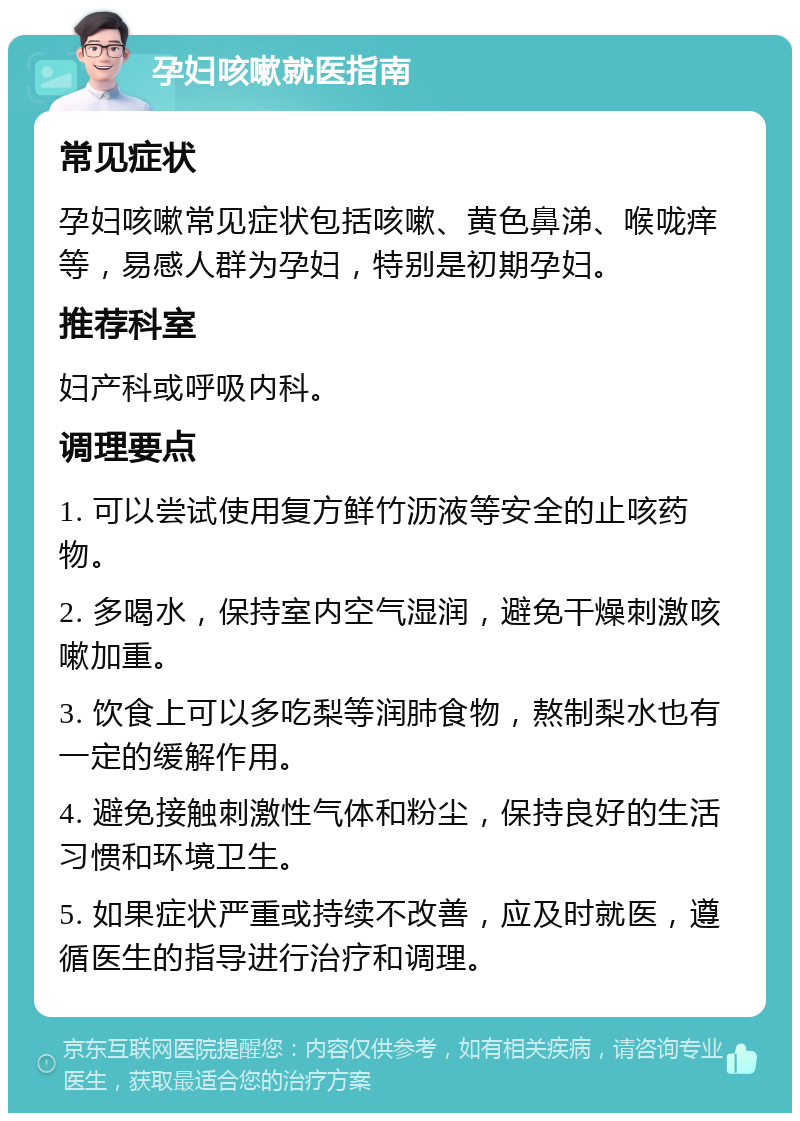 孕妇咳嗽就医指南 常见症状 孕妇咳嗽常见症状包括咳嗽、黄色鼻涕、喉咙痒等，易感人群为孕妇，特别是初期孕妇。 推荐科室 妇产科或呼吸内科。 调理要点 1. 可以尝试使用复方鲜竹沥液等安全的止咳药物。 2. 多喝水，保持室内空气湿润，避免干燥刺激咳嗽加重。 3. 饮食上可以多吃梨等润肺食物，熬制梨水也有一定的缓解作用。 4. 避免接触刺激性气体和粉尘，保持良好的生活习惯和环境卫生。 5. 如果症状严重或持续不改善，应及时就医，遵循医生的指导进行治疗和调理。