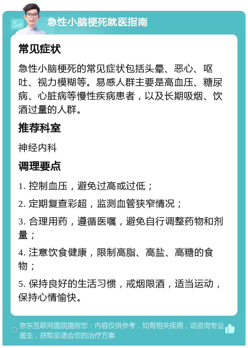 急性小脑梗死就医指南 常见症状 急性小脑梗死的常见症状包括头晕、恶心、呕吐、视力模糊等。易感人群主要是高血压、糖尿病、心脏病等慢性疾病患者，以及长期吸烟、饮酒过量的人群。 推荐科室 神经内科 调理要点 1. 控制血压，避免过高或过低； 2. 定期复查彩超，监测血管狭窄情况； 3. 合理用药，遵循医嘱，避免自行调整药物和剂量； 4. 注意饮食健康，限制高脂、高盐、高糖的食物； 5. 保持良好的生活习惯，戒烟限酒，适当运动，保持心情愉快。