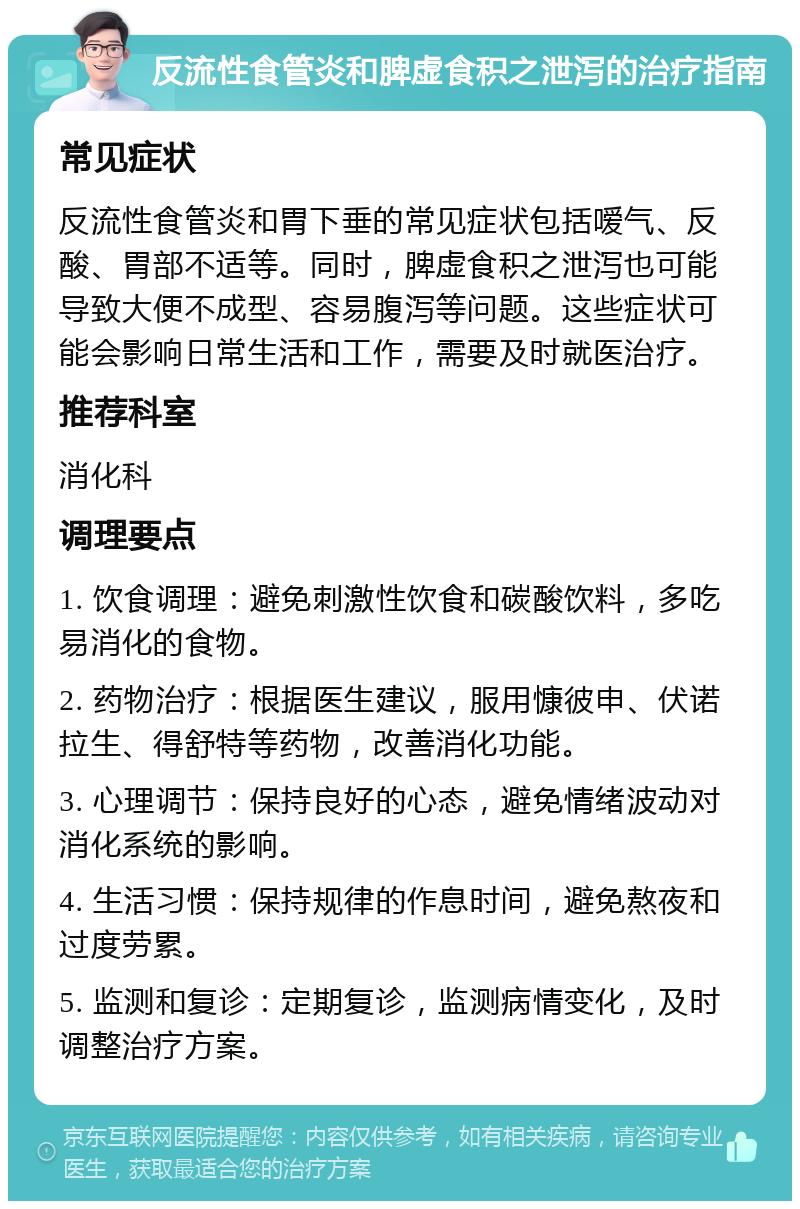 反流性食管炎和脾虚食积之泄泻的治疗指南 常见症状 反流性食管炎和胃下垂的常见症状包括嗳气、反酸、胃部不适等。同时，脾虚食积之泄泻也可能导致大便不成型、容易腹泻等问题。这些症状可能会影响日常生活和工作，需要及时就医治疗。 推荐科室 消化科 调理要点 1. 饮食调理：避免刺激性饮食和碳酸饮料，多吃易消化的食物。 2. 药物治疗：根据医生建议，服用慷彼申、伏诺拉生、得舒特等药物，改善消化功能。 3. 心理调节：保持良好的心态，避免情绪波动对消化系统的影响。 4. 生活习惯：保持规律的作息时间，避免熬夜和过度劳累。 5. 监测和复诊：定期复诊，监测病情变化，及时调整治疗方案。