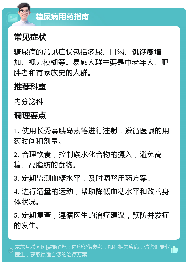 糖尿病用药指南 常见症状 糖尿病的常见症状包括多尿、口渴、饥饿感增加、视力模糊等。易感人群主要是中老年人、肥胖者和有家族史的人群。 推荐科室 内分泌科 调理要点 1. 使用长秀霖胰岛素笔进行注射，遵循医嘱的用药时间和剂量。 2. 合理饮食，控制碳水化合物的摄入，避免高糖、高脂肪的食物。 3. 定期监测血糖水平，及时调整用药方案。 4. 进行适量的运动，帮助降低血糖水平和改善身体状况。 5. 定期复查，遵循医生的治疗建议，预防并发症的发生。