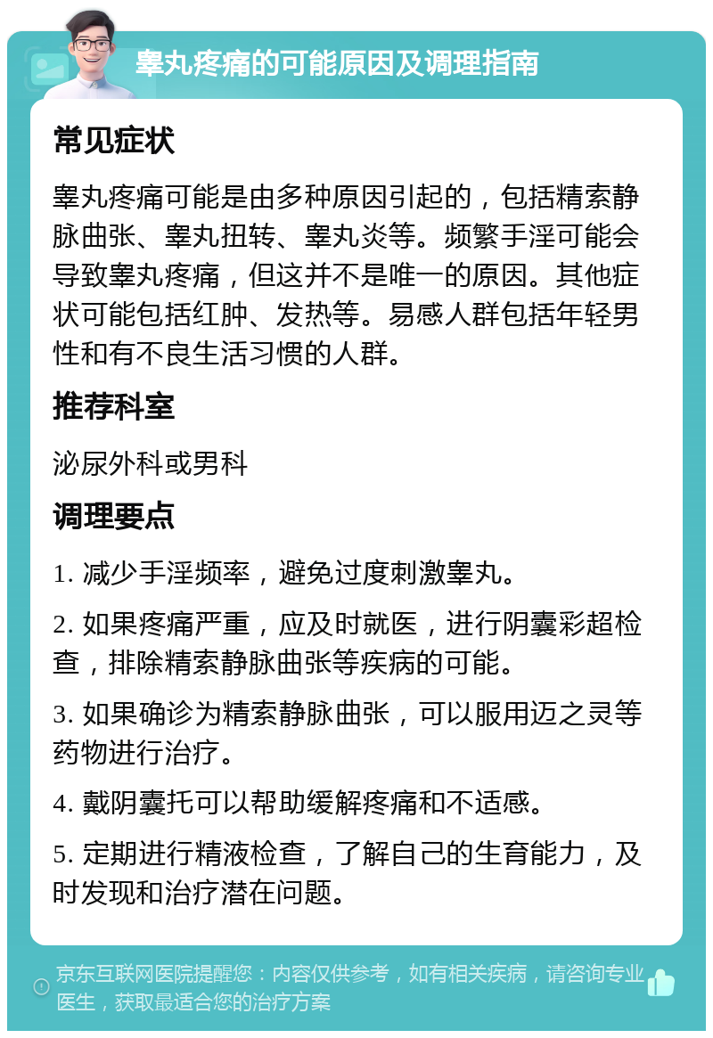 睾丸疼痛的可能原因及调理指南 常见症状 睾丸疼痛可能是由多种原因引起的，包括精索静脉曲张、睾丸扭转、睾丸炎等。频繁手淫可能会导致睾丸疼痛，但这并不是唯一的原因。其他症状可能包括红肿、发热等。易感人群包括年轻男性和有不良生活习惯的人群。 推荐科室 泌尿外科或男科 调理要点 1. 减少手淫频率，避免过度刺激睾丸。 2. 如果疼痛严重，应及时就医，进行阴囊彩超检查，排除精索静脉曲张等疾病的可能。 3. 如果确诊为精索静脉曲张，可以服用迈之灵等药物进行治疗。 4. 戴阴囊托可以帮助缓解疼痛和不适感。 5. 定期进行精液检查，了解自己的生育能力，及时发现和治疗潜在问题。