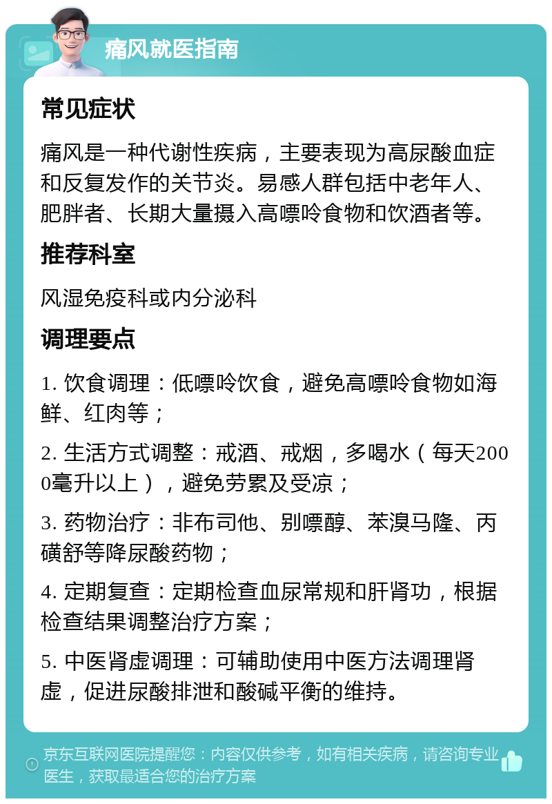 痛风就医指南 常见症状 痛风是一种代谢性疾病，主要表现为高尿酸血症和反复发作的关节炎。易感人群包括中老年人、肥胖者、长期大量摄入高嘌呤食物和饮酒者等。 推荐科室 风湿免疫科或内分泌科 调理要点 1. 饮食调理：低嘌呤饮食，避免高嘌呤食物如海鲜、红肉等； 2. 生活方式调整：戒酒、戒烟，多喝水（每天2000毫升以上），避免劳累及受凉； 3. 药物治疗：非布司他、别嘌醇、苯溴马隆、丙磺舒等降尿酸药物； 4. 定期复查：定期检查血尿常规和肝肾功，根据检查结果调整治疗方案； 5. 中医肾虚调理：可辅助使用中医方法调理肾虚，促进尿酸排泄和酸碱平衡的维持。