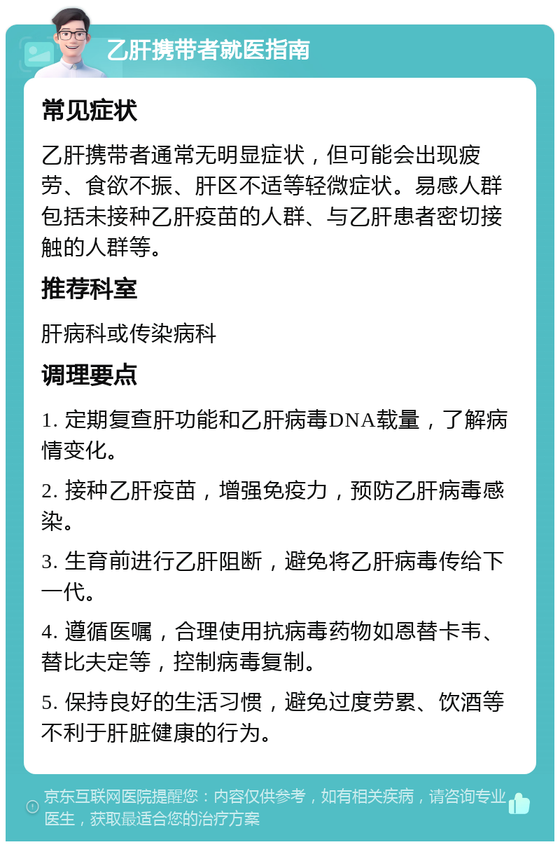 乙肝携带者就医指南 常见症状 乙肝携带者通常无明显症状，但可能会出现疲劳、食欲不振、肝区不适等轻微症状。易感人群包括未接种乙肝疫苗的人群、与乙肝患者密切接触的人群等。 推荐科室 肝病科或传染病科 调理要点 1. 定期复查肝功能和乙肝病毒DNA载量，了解病情变化。 2. 接种乙肝疫苗，增强免疫力，预防乙肝病毒感染。 3. 生育前进行乙肝阻断，避免将乙肝病毒传给下一代。 4. 遵循医嘱，合理使用抗病毒药物如恩替卡韦、替比夫定等，控制病毒复制。 5. 保持良好的生活习惯，避免过度劳累、饮酒等不利于肝脏健康的行为。