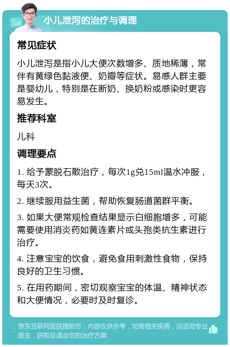 小儿泄泻的治疗与调理 常见症状 小儿泄泻是指小儿大便次数增多、质地稀薄，常伴有黄绿色黏液便、奶瓣等症状。易感人群主要是婴幼儿，特别是在断奶、换奶粉或感染时更容易发生。 推荐科室 儿科 调理要点 1. 给予蒙脱石散治疗，每次1g兑15ml温水冲服，每天3次。 2. 继续服用益生菌，帮助恢复肠道菌群平衡。 3. 如果大便常规检查结果显示白细胞增多，可能需要使用消炎药如黄连素片或头孢类抗生素进行治疗。 4. 注意宝宝的饮食，避免食用刺激性食物，保持良好的卫生习惯。 5. 在用药期间，密切观察宝宝的体温、精神状态和大便情况，必要时及时复诊。