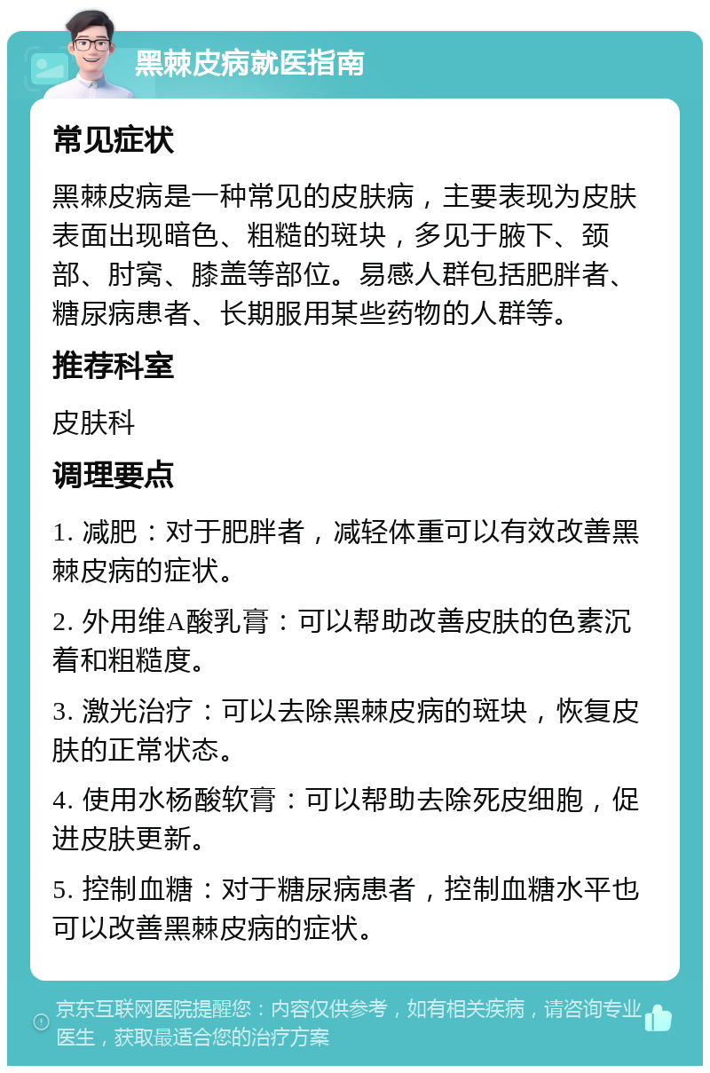 黑棘皮病就医指南 常见症状 黑棘皮病是一种常见的皮肤病，主要表现为皮肤表面出现暗色、粗糙的斑块，多见于腋下、颈部、肘窝、膝盖等部位。易感人群包括肥胖者、糖尿病患者、长期服用某些药物的人群等。 推荐科室 皮肤科 调理要点 1. 减肥：对于肥胖者，减轻体重可以有效改善黑棘皮病的症状。 2. 外用维A酸乳膏：可以帮助改善皮肤的色素沉着和粗糙度。 3. 激光治疗：可以去除黑棘皮病的斑块，恢复皮肤的正常状态。 4. 使用水杨酸软膏：可以帮助去除死皮细胞，促进皮肤更新。 5. 控制血糖：对于糖尿病患者，控制血糖水平也可以改善黑棘皮病的症状。