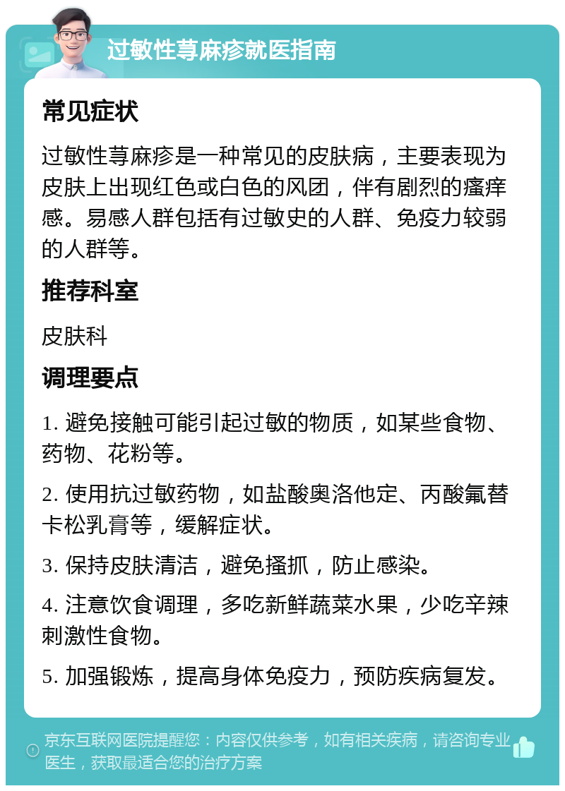 过敏性荨麻疹就医指南 常见症状 过敏性荨麻疹是一种常见的皮肤病，主要表现为皮肤上出现红色或白色的风团，伴有剧烈的瘙痒感。易感人群包括有过敏史的人群、免疫力较弱的人群等。 推荐科室 皮肤科 调理要点 1. 避免接触可能引起过敏的物质，如某些食物、药物、花粉等。 2. 使用抗过敏药物，如盐酸奥洛他定、丙酸氟替卡松乳膏等，缓解症状。 3. 保持皮肤清洁，避免搔抓，防止感染。 4. 注意饮食调理，多吃新鲜蔬菜水果，少吃辛辣刺激性食物。 5. 加强锻炼，提高身体免疫力，预防疾病复发。