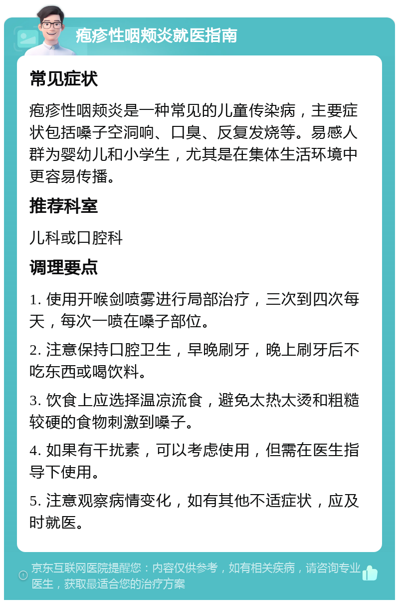 疱疹性咽颊炎就医指南 常见症状 疱疹性咽颊炎是一种常见的儿童传染病，主要症状包括嗓子空洞响、口臭、反复发烧等。易感人群为婴幼儿和小学生，尤其是在集体生活环境中更容易传播。 推荐科室 儿科或口腔科 调理要点 1. 使用开喉剑喷雾进行局部治疗，三次到四次每天，每次一喷在嗓子部位。 2. 注意保持口腔卫生，早晚刷牙，晚上刷牙后不吃东西或喝饮料。 3. 饮食上应选择温凉流食，避免太热太烫和粗糙较硬的食物刺激到嗓子。 4. 如果有干扰素，可以考虑使用，但需在医生指导下使用。 5. 注意观察病情变化，如有其他不适症状，应及时就医。