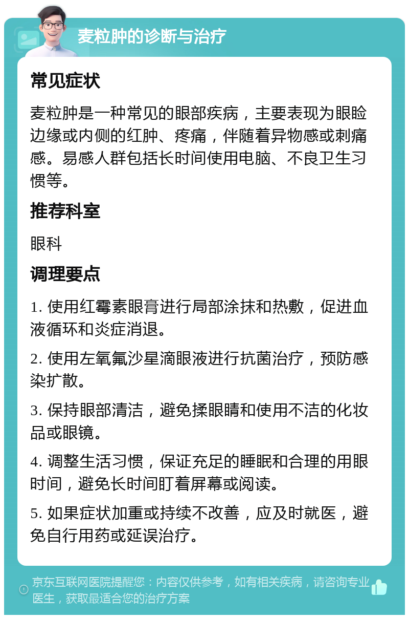 麦粒肿的诊断与治疗 常见症状 麦粒肿是一种常见的眼部疾病，主要表现为眼睑边缘或内侧的红肿、疼痛，伴随着异物感或刺痛感。易感人群包括长时间使用电脑、不良卫生习惯等。 推荐科室 眼科 调理要点 1. 使用红霉素眼膏进行局部涂抹和热敷，促进血液循环和炎症消退。 2. 使用左氧氟沙星滴眼液进行抗菌治疗，预防感染扩散。 3. 保持眼部清洁，避免揉眼睛和使用不洁的化妆品或眼镜。 4. 调整生活习惯，保证充足的睡眠和合理的用眼时间，避免长时间盯着屏幕或阅读。 5. 如果症状加重或持续不改善，应及时就医，避免自行用药或延误治疗。