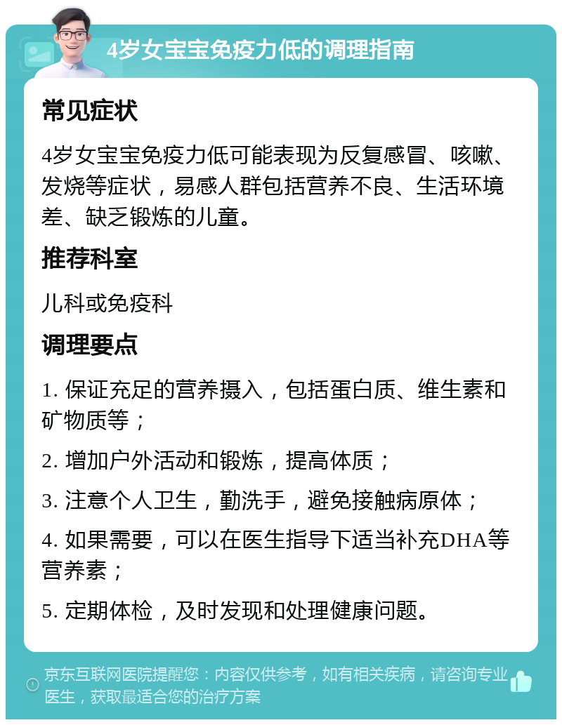 4岁女宝宝免疫力低的调理指南 常见症状 4岁女宝宝免疫力低可能表现为反复感冒、咳嗽、发烧等症状，易感人群包括营养不良、生活环境差、缺乏锻炼的儿童。 推荐科室 儿科或免疫科 调理要点 1. 保证充足的营养摄入，包括蛋白质、维生素和矿物质等； 2. 增加户外活动和锻炼，提高体质； 3. 注意个人卫生，勤洗手，避免接触病原体； 4. 如果需要，可以在医生指导下适当补充DHA等营养素； 5. 定期体检，及时发现和处理健康问题。