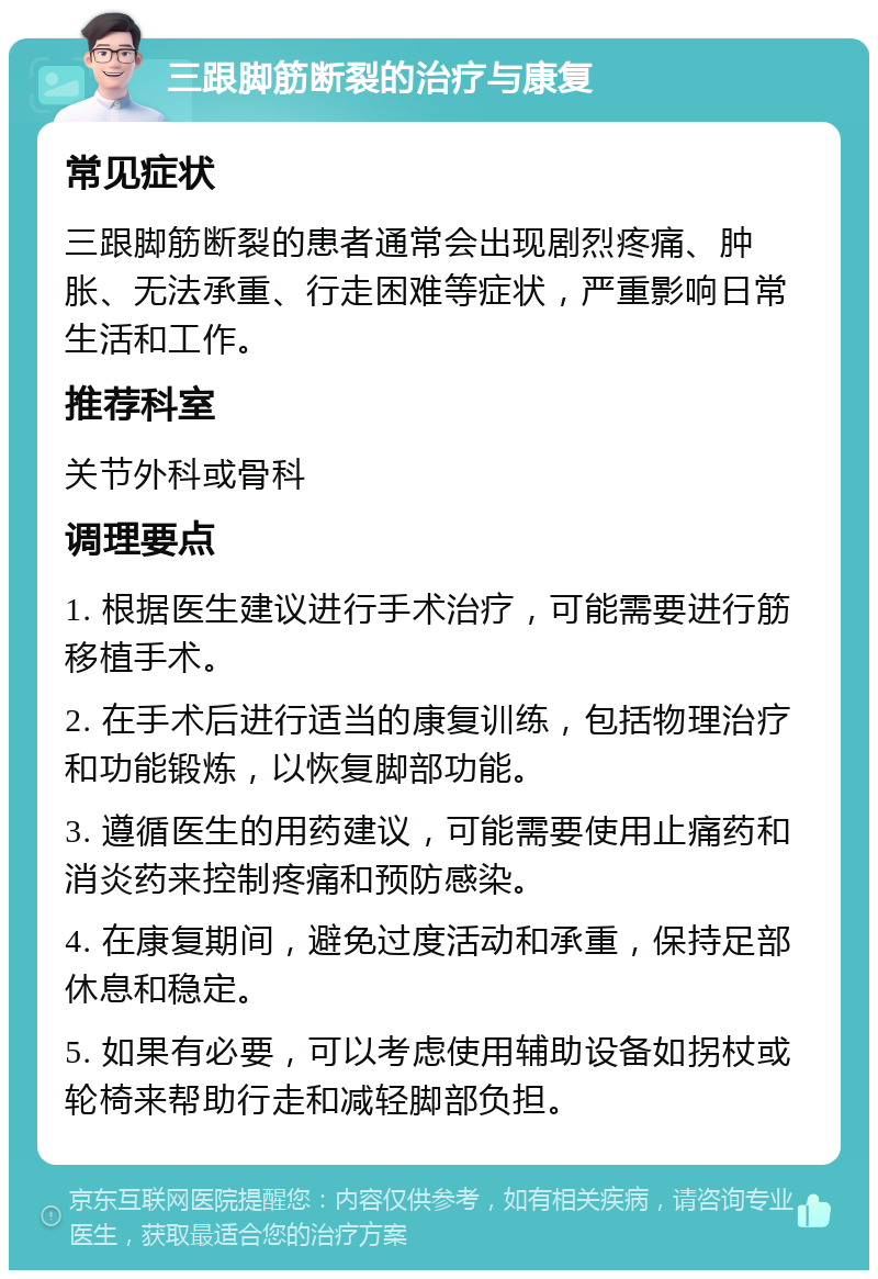 三跟脚筋断裂的治疗与康复 常见症状 三跟脚筋断裂的患者通常会出现剧烈疼痛、肿胀、无法承重、行走困难等症状，严重影响日常生活和工作。 推荐科室 关节外科或骨科 调理要点 1. 根据医生建议进行手术治疗，可能需要进行筋移植手术。 2. 在手术后进行适当的康复训练，包括物理治疗和功能锻炼，以恢复脚部功能。 3. 遵循医生的用药建议，可能需要使用止痛药和消炎药来控制疼痛和预防感染。 4. 在康复期间，避免过度活动和承重，保持足部休息和稳定。 5. 如果有必要，可以考虑使用辅助设备如拐杖或轮椅来帮助行走和减轻脚部负担。