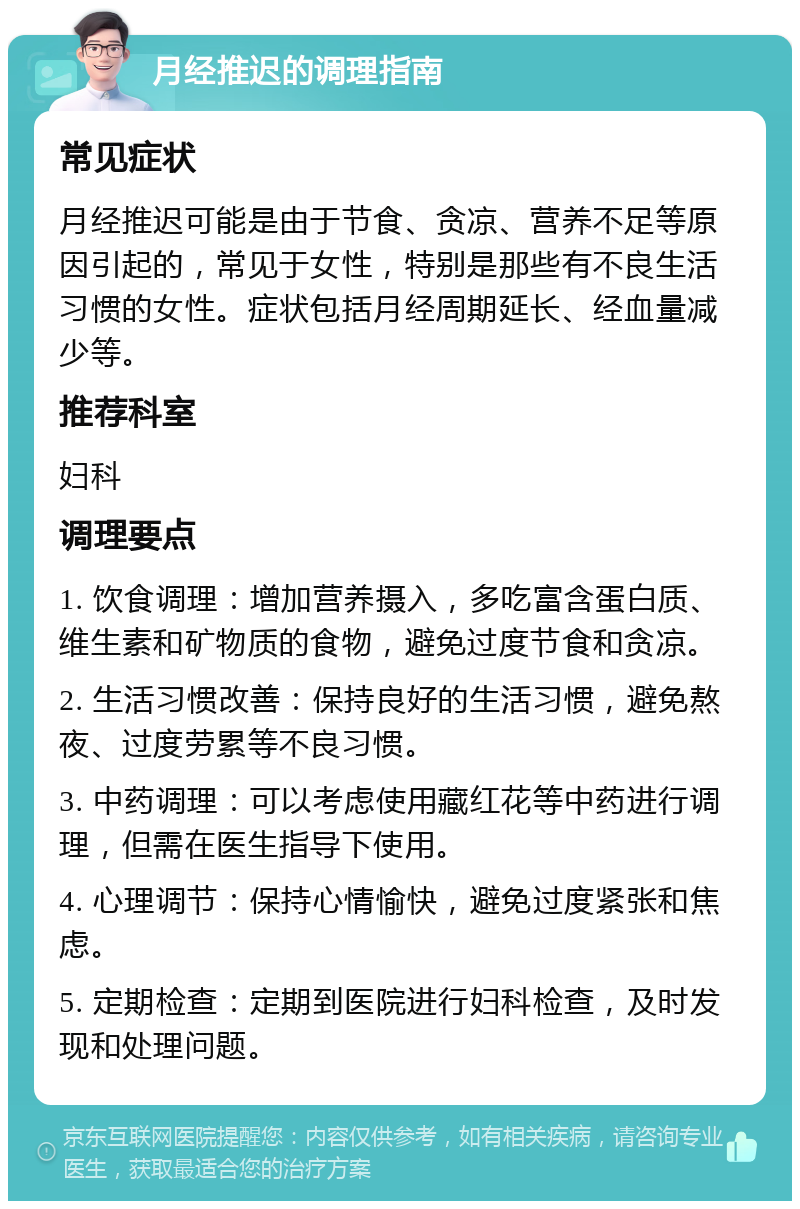 月经推迟的调理指南 常见症状 月经推迟可能是由于节食、贪凉、营养不足等原因引起的，常见于女性，特别是那些有不良生活习惯的女性。症状包括月经周期延长、经血量减少等。 推荐科室 妇科 调理要点 1. 饮食调理：增加营养摄入，多吃富含蛋白质、维生素和矿物质的食物，避免过度节食和贪凉。 2. 生活习惯改善：保持良好的生活习惯，避免熬夜、过度劳累等不良习惯。 3. 中药调理：可以考虑使用藏红花等中药进行调理，但需在医生指导下使用。 4. 心理调节：保持心情愉快，避免过度紧张和焦虑。 5. 定期检查：定期到医院进行妇科检查，及时发现和处理问题。