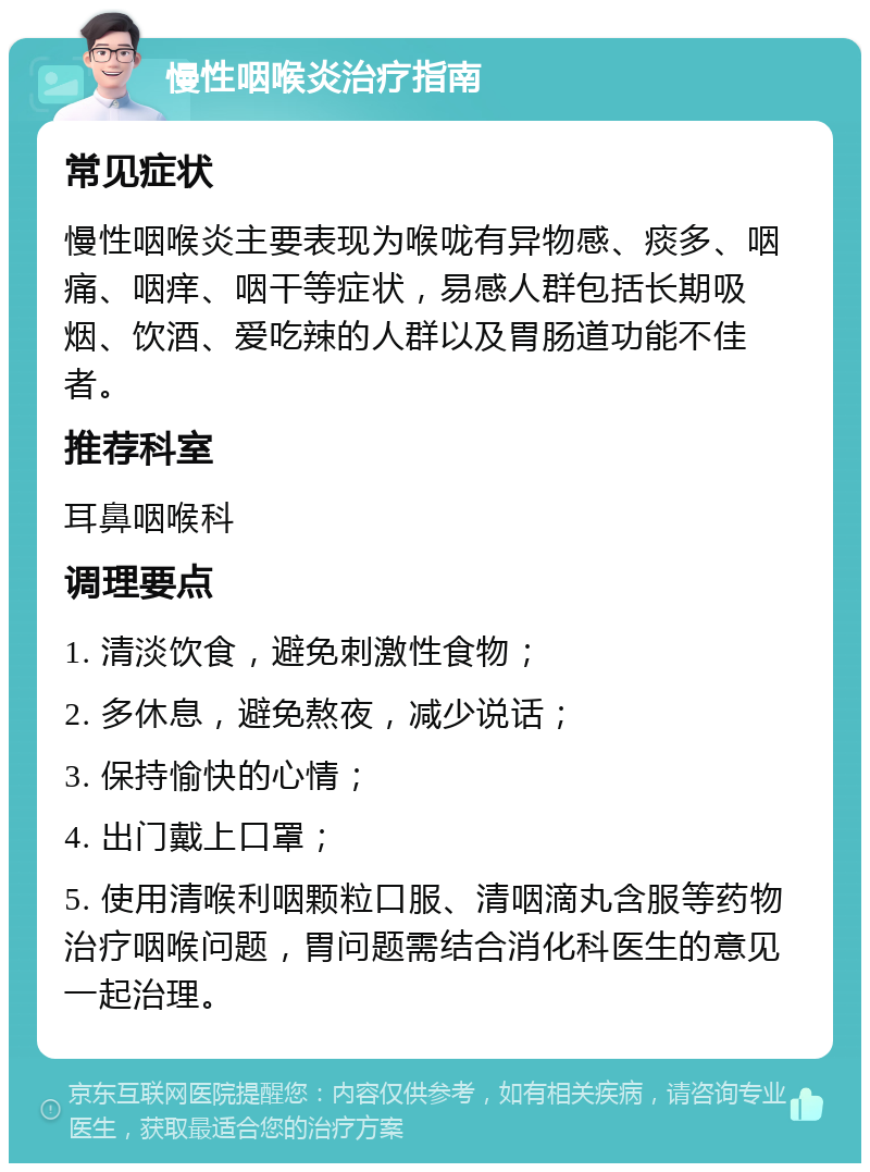 慢性咽喉炎治疗指南 常见症状 慢性咽喉炎主要表现为喉咙有异物感、痰多、咽痛、咽痒、咽干等症状，易感人群包括长期吸烟、饮酒、爱吃辣的人群以及胃肠道功能不佳者。 推荐科室 耳鼻咽喉科 调理要点 1. 清淡饮食，避免刺激性食物； 2. 多休息，避免熬夜，减少说话； 3. 保持愉快的心情； 4. 出门戴上口罩； 5. 使用清喉利咽颗粒口服、清咽滴丸含服等药物治疗咽喉问题，胃问题需结合消化科医生的意见一起治理。