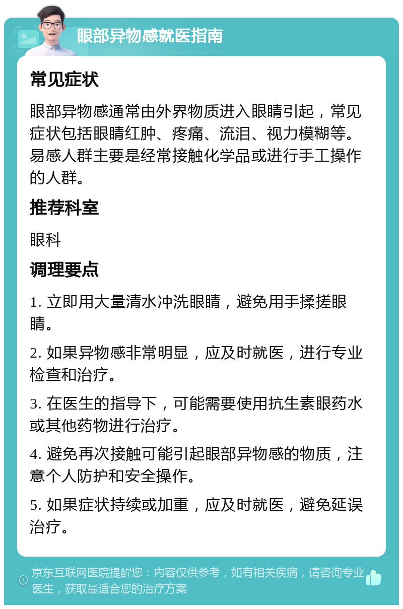 眼部异物感就医指南 常见症状 眼部异物感通常由外界物质进入眼睛引起，常见症状包括眼睛红肿、疼痛、流泪、视力模糊等。易感人群主要是经常接触化学品或进行手工操作的人群。 推荐科室 眼科 调理要点 1. 立即用大量清水冲洗眼睛，避免用手揉搓眼睛。 2. 如果异物感非常明显，应及时就医，进行专业检查和治疗。 3. 在医生的指导下，可能需要使用抗生素眼药水或其他药物进行治疗。 4. 避免再次接触可能引起眼部异物感的物质，注意个人防护和安全操作。 5. 如果症状持续或加重，应及时就医，避免延误治疗。