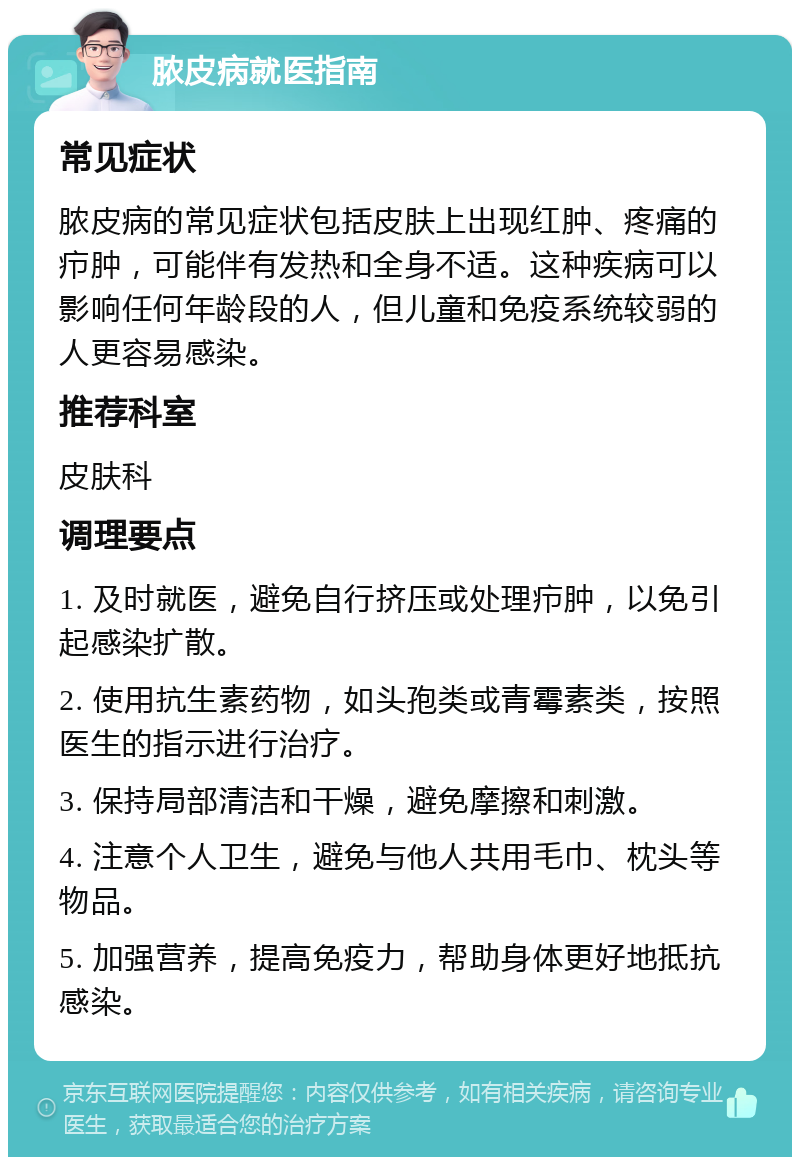 脓皮病就医指南 常见症状 脓皮病的常见症状包括皮肤上出现红肿、疼痛的疖肿，可能伴有发热和全身不适。这种疾病可以影响任何年龄段的人，但儿童和免疫系统较弱的人更容易感染。 推荐科室 皮肤科 调理要点 1. 及时就医，避免自行挤压或处理疖肿，以免引起感染扩散。 2. 使用抗生素药物，如头孢类或青霉素类，按照医生的指示进行治疗。 3. 保持局部清洁和干燥，避免摩擦和刺激。 4. 注意个人卫生，避免与他人共用毛巾、枕头等物品。 5. 加强营养，提高免疫力，帮助身体更好地抵抗感染。