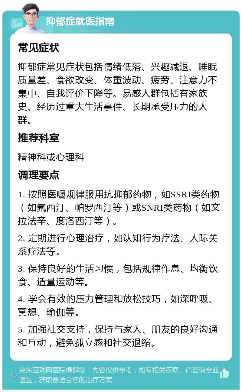 抑郁症就医指南 常见症状 抑郁症常见症状包括情绪低落、兴趣减退、睡眠质量差、食欲改变、体重波动、疲劳、注意力不集中、自我评价下降等。易感人群包括有家族史、经历过重大生活事件、长期承受压力的人群。 推荐科室 精神科或心理科 调理要点 1. 按照医嘱规律服用抗抑郁药物，如SSRI类药物（如氟西汀、帕罗西汀等）或SNRI类药物（如文拉法辛、度洛西汀等）。 2. 定期进行心理治疗，如认知行为疗法、人际关系疗法等。 3. 保持良好的生活习惯，包括规律作息、均衡饮食、适量运动等。 4. 学会有效的压力管理和放松技巧，如深呼吸、冥想、瑜伽等。 5. 加强社交支持，保持与家人、朋友的良好沟通和互动，避免孤立感和社交退缩。