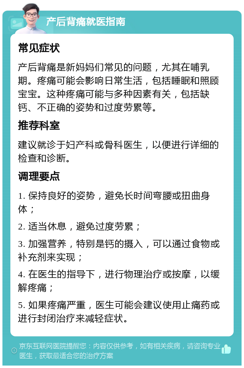 产后背痛就医指南 常见症状 产后背痛是新妈妈们常见的问题，尤其在哺乳期。疼痛可能会影响日常生活，包括睡眠和照顾宝宝。这种疼痛可能与多种因素有关，包括缺钙、不正确的姿势和过度劳累等。 推荐科室 建议就诊于妇产科或骨科医生，以便进行详细的检查和诊断。 调理要点 1. 保持良好的姿势，避免长时间弯腰或扭曲身体； 2. 适当休息，避免过度劳累； 3. 加强营养，特别是钙的摄入，可以通过食物或补充剂来实现； 4. 在医生的指导下，进行物理治疗或按摩，以缓解疼痛； 5. 如果疼痛严重，医生可能会建议使用止痛药或进行封闭治疗来减轻症状。