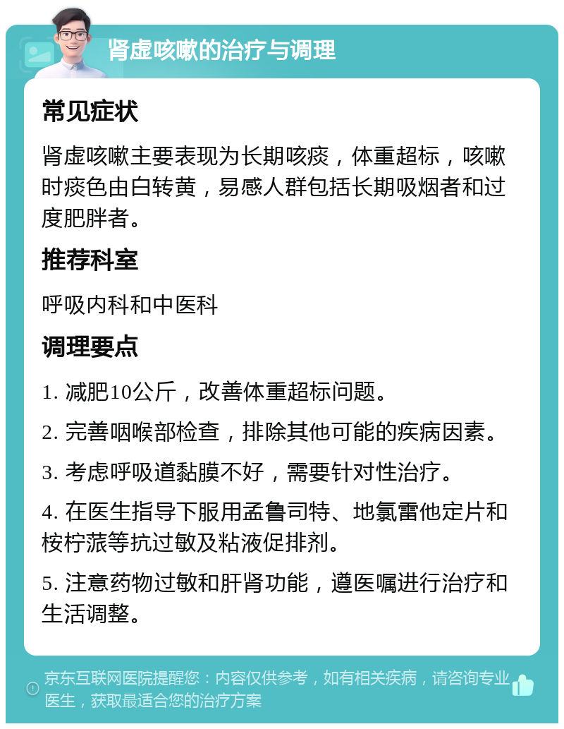 肾虚咳嗽的治疗与调理 常见症状 肾虚咳嗽主要表现为长期咳痰，体重超标，咳嗽时痰色由白转黄，易感人群包括长期吸烟者和过度肥胖者。 推荐科室 呼吸内科和中医科 调理要点 1. 减肥10公斤，改善体重超标问题。 2. 完善咽喉部检查，排除其他可能的疾病因素。 3. 考虑呼吸道黏膜不好，需要针对性治疗。 4. 在医生指导下服用孟鲁司特、地氯雷他定片和桉柠蒎等抗过敏及粘液促排剂。 5. 注意药物过敏和肝肾功能，遵医嘱进行治疗和生活调整。