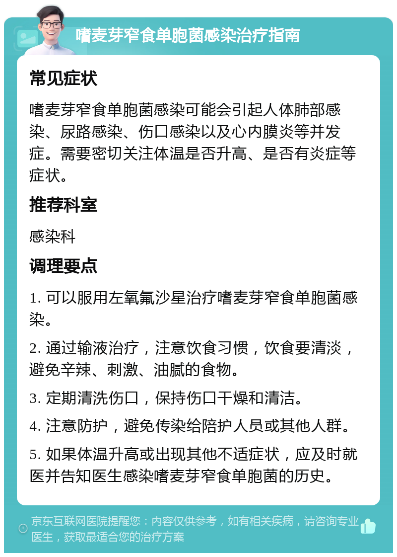 嗜麦芽窄食单胞菌感染治疗指南 常见症状 嗜麦芽窄食单胞菌感染可能会引起人体肺部感染、尿路感染、伤口感染以及心内膜炎等并发症。需要密切关注体温是否升高、是否有炎症等症状。 推荐科室 感染科 调理要点 1. 可以服用左氧氟沙星治疗嗜麦芽窄食单胞菌感染。 2. 通过输液治疗，注意饮食习惯，饮食要清淡，避免辛辣、刺激、油腻的食物。 3. 定期清洗伤口，保持伤口干燥和清洁。 4. 注意防护，避免传染给陪护人员或其他人群。 5. 如果体温升高或出现其他不适症状，应及时就医并告知医生感染嗜麦芽窄食单胞菌的历史。