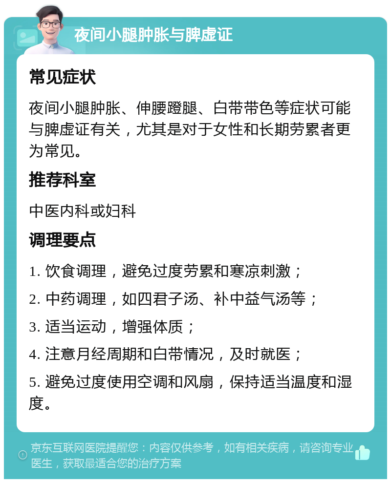 夜间小腿肿胀与脾虚证 常见症状 夜间小腿肿胀、伸腰蹬腿、白带带色等症状可能与脾虚证有关，尤其是对于女性和长期劳累者更为常见。 推荐科室 中医内科或妇科 调理要点 1. 饮食调理，避免过度劳累和寒凉刺激； 2. 中药调理，如四君子汤、补中益气汤等； 3. 适当运动，增强体质； 4. 注意月经周期和白带情况，及时就医； 5. 避免过度使用空调和风扇，保持适当温度和湿度。